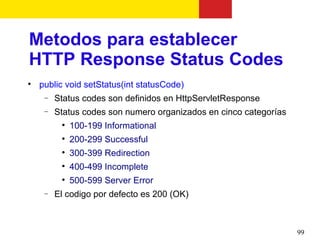 Metodos para establecer
HTTP Response Status Codes

    public void setStatus(int statusCode)
     −   Status codes son definidos en HttpServletResponse
     −   Status codes son numero organizados en cinco categorías
          
              100-199 Informational
          
              200-299 Successful
          
              300-399 Redirection
          
              400-499 Incomplete
          
              500-599 Server Error
     −   El codigo por defecto es 200 (OK)



                                                                   99
 