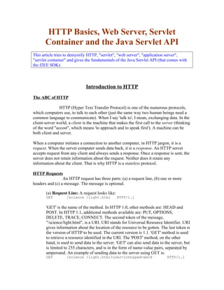 HTTP Basics, Web Server, Servlet
       Container and the Java Servlet API
This article tries to demystify HTTP, "servlet", "web server", "application server",
"servlet container" and gives the fundamentals of the Java Servlet API (that comes with
the J2EE SDK).



                               Introduction to HTTP
The ABC of HTTP

               HTTP (Hyper Text Transfer Protocol) is one of the numerous protocols,
which computers use, to talk to each other (just the same way two human beings need a
common language to communicate). When I say 'talk to', I mean, exchanging data. In the
client-server world, a client is the machine that makes the first call to the server (thinking
of the word "accost", which means 'to approach and to speak first'). A machine can be
both client and server.

When a computer initiates a connection to another computer, in HTTP jargon, it is a
request. When the server computer sends data back, it is a response. An HTTP server
accepts request from any client and always sends a response. Once a response is sent, the
server does not retain information about the request. Neither does it retain any
information about the client. That is why HTTP is a stateless protocol.

HTTP Requests
                 An HTTP request has three parts: (a) a request line, (b) one or more
headers and (c) a message. The message is optional.

       (a) Request Line: A request looks like:
       GET          /science /light.html          HTTP/1.1

       'GET' is the name of the method. In HTTP 1.0, other methods are: HEAD and
       POST. In HTTP 1.1, additional methods available are: PUT, OPTIONS,
       DELETE, TRACE, CONNECT. The second token of the message,
       "/science/light.html", is a URI. URI stands for Universal Resource Identifier. URI
       gives information about the location of the resource to be gotten. The last token is
       the version of HTTP to be used. The current version is 1.1. 'GET' method is used
       to retrieve a resource identified in the URI. The 'POST' method, on the other
       hand, is used to send data to the server. 'GET' can also send data to the server, but
       is limited to 255 characters, and is in the form of name-value pairs, separated by
       ampersand. An example of sending data to the server using GET is:
       GET          /science /light.html?user=john&pwd=abcd                     HTTP/1.1
 