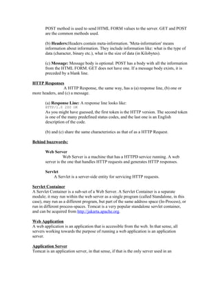 POST method is used to send HTML FORM values to the server. GET and POST
       are the common methods used.

       (b) Headers:Headers contain meta-information. 'Meta-information' means
       information about information. They include information like: what is the type of
       data (character, binary etc.), what is the size of data (in Kilobytes).

       (c) Message: Message body is optional. POST has a body with all the information
       from the HTML FORM. GET does not have one. If a message body exists, it is
       preceded by a blank line.

HTTP Responses
                 A HTTP Response, the same way, has a (a) response line, (b) one or
more headers, and (c) a message.

       (a) Response Line: A response line looks like:
       HTTP/1.0 200 OK
       As you might have guessed, the first token is the HTTP version. The second token
       is one of the many predefined status codes, and the last one is an English
       description of the code.

       (b) and (c) share the same characteristics as that of as a HTTP Request.

Behind buzzwords:

       Web Server
                  Web Server is a machine that has a HTTPD service running. A web
       server is the one that handles HTTP requests and generates HTTP responses.

       Servlet
           A Servlet is a server-side entity for servicing HTTP requests.

Servlet Container
A Servlet Container is a sub-set of a Web Server. A Servlet Container is a separate
module; it may run within the web server as a single program (called Standalone, in this
case), may run as a different program, but part of the same address space (In-Process), or
run in different process-spaces. Tomcat is a very popular standalone servlet container,
and can be acquired from http://jakarta.apache.org.

Web Application
A web application is an application that is accessible from the web. In that sense, all
servers working towards the purpose of running a web application is an application
server.

Application Server
Tomcat is an application server, in that sense, if that is the only server used in an
 