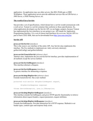 application. An application may use other servers, like BEA WebLogic or IBM
WebSphere. These application servers provide additional services like an EJB Server, a
JMS Server, a JNDI Naming Server, etc.

The world of Java Servlets

Sun provides a set of specifications, which dictate how a servlet would communicate with
a web server. Tomcat is a servlet container that conforms to those specifications. So,
when application developers use the Servlet API, we are happy campers, because Tomcat
has implemented the Java interfaces we are going to use. API stands for Application
Programming Interface. It is a set of classes and interfaces for us to use. Servlet API is a
part of Sun's J2EE SDK, that can be downloaded from http://java.sun.com/j2ee.

Servlet API

javax.servlet.Servlet (interface)
This is the numero uno interface of the entire API. Any Servlet class implements this
interface. The five methods to implement are: init(), service(), destroy(),
getServletConfig() and getServletInfo()

javax.servlet.GenericServlet (abstract class)
Abstract class, implements the java.servlet.Servlet interface, provides implementation of
all methods except the service method.

javax.servlet.ServletRequest (interface)
This interface abstracts a Request.

javax.servlet.ServletResponse (interface)
A generic interface for abstracting a response.

javax.servlet.http.HttpServlet (abstract class)
Extends GenericServlet. Has a new method:

protected void service (HttpServletRequest request,

         HttpServletResponse response)

throws ServletException, java.io.IOException;

javax.servlet.http.HttpServletRequest (interface)
This interface extends ServletRequest, and gives HTTP-specific functionality to retrieve
information about request headers, request parameters, request attributes.

javax.servlet.http.HttpServletResponse (interface)
Extends ServletResponse. Provides abstraction for a HTTP response. Methods to set
header types, content types and response body exists.
 