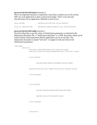 javax.servlet.ServletContext (interface)
This is an important interface to understand. It provides a rendezvous for all servlets,
JSP's of a web application to share common knowledge. There is one and only
ServletContext for an application. Methods to look for are:

java.netURL                     getResource(String relativePath)

java.io.InputStream             getResourceAsStream(String relativePath)

javax.servlet.ServletConfig (interface)
ServletConfig helps us get the values of initialization parameters as declared in the
deployment descriptor file. A "deployment descriptor" is a XML document, which can be
used to declare initial parameters that the application can use at run-time. The
deployment descriptor is named "web.xml". A snippet of web.xml with servlet
initialization parameters:

<web-app>
        <servlet>
                <servlet-name>HumbleServlet</servlet-name>
                <servlet-class>com.abcd.HumbleServlet</servlet-class>


                   <init-param>


                             <param-name>jdbcDriverName</param-name>


                   <param-value>com.abc.Type4.ThinDriver</param-value>


                   </init-param>




                   <init-param>


                             <param-name>parameterOne</param-name>


                             <param-value>23</param-value>


                   </init-param>




                   </servlet>
 