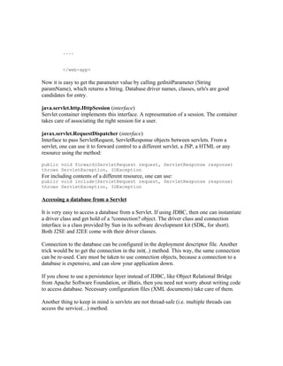 ....


         </web-app>

Now it is easy to get the parameter value by calling getInitParameter (String
paramName), which returns a String. Database driver names, classes, urls's are good
candidates for entry.

java.servlet.http.HttpSession (interface)
Servlet container implements this interface. A representation of a session. The container
takes care of associating the right session for a user.

javax.servlet.RequestDispatcher (interface)
Interface to pass ServletRequest, ServletResponse objects between servlets. From a
servlet, one can use it to forward control to a different servlet, a JSP, a HTML or any
resource using the method:

public void forward(ServletRequest request, ServletResponse response)
throws ServletException, IOException
For including contents of a different resource, one can use:
public void include(ServletRequest request, ServletResponse response)
throws ServletException, IOException

Accessing a database from a Servlet

It is very easy to access a database from a Servlet. If using JDBC, then one can instantiate
a driver class and get hold of a ?connection? object. The driver class and connection
interface is a class provided by Sun in its software development kit (SDK, for short).
Both J2SE and J2EE come with their driver classes.

Connection to the database can be configured in the deployment descriptor file. Another
trick would be to get the connection in the init(..) method. This way, the same connection
can be re-used. Care must be taken to use connection objects, because a connection to a
database is expensive, and can slow your application down.

If you chose to use a persistence layer instead of JDBC, like Object Relational Bridge
from Apache Software Foundation, or iBatis, then you need not worry about writing code
to access database. Necessary configuration files (XML documents) take care of them.

Another thing to keep in mind is servlets are not thread-safe (i.e. multiple threads can
access the service(...) method.
 