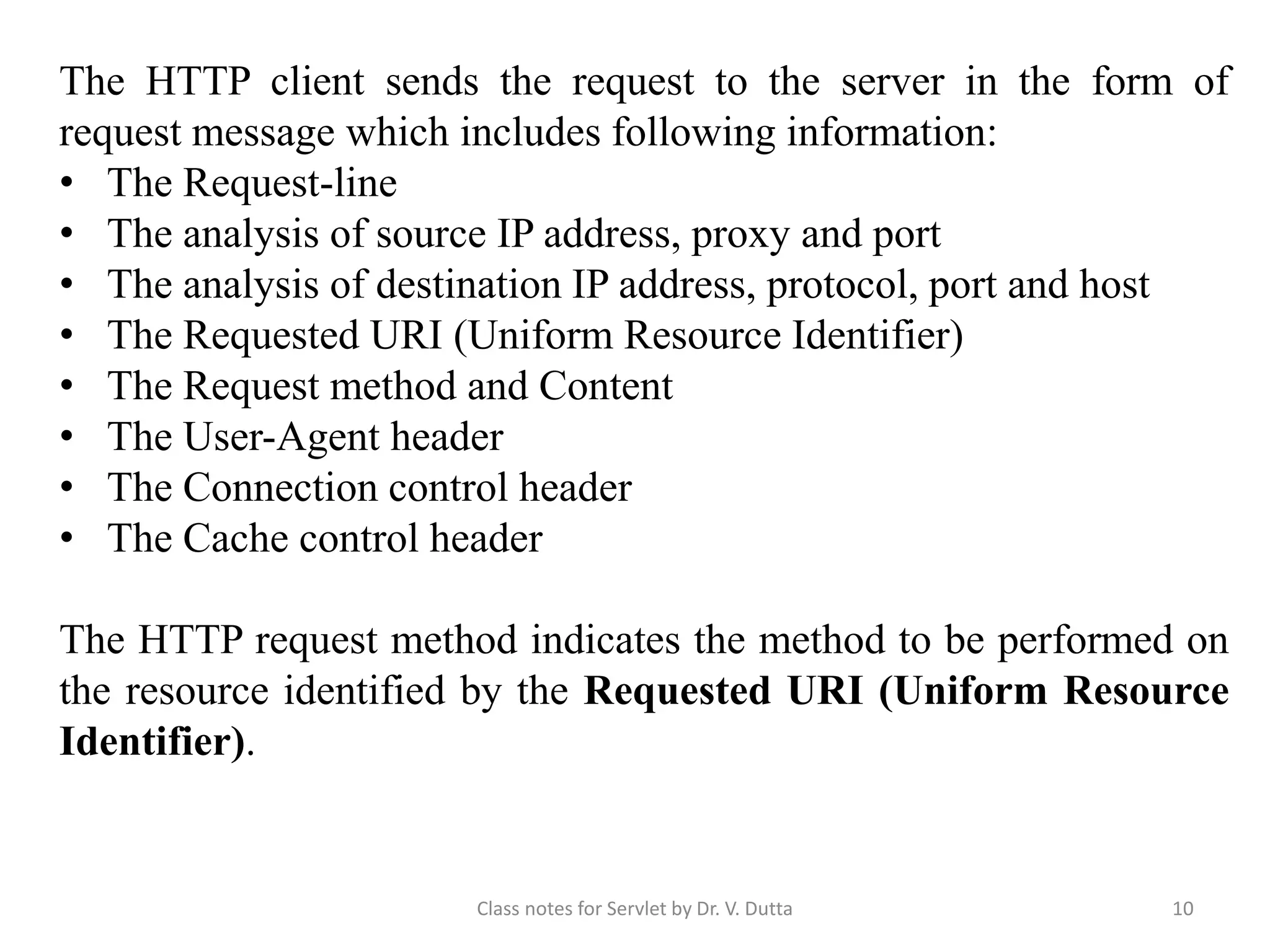 The HTTP client sends the request to the server in the form of request message which includes following information: • The Request-line • The analysis of source IP address, proxy and port • The analysis of destination IP address, protocol, port and host • The Requested URI (Uniform Resource Identifier) • The Request method and Content • The User-Agent header • The Connection control header • The Cache control header The HTTP request method indicates the method to be performed on the resource identified by the Requested URI (Uniform Resource Identifier). Class notes for Servlet by Dr. V. Dutta 10 