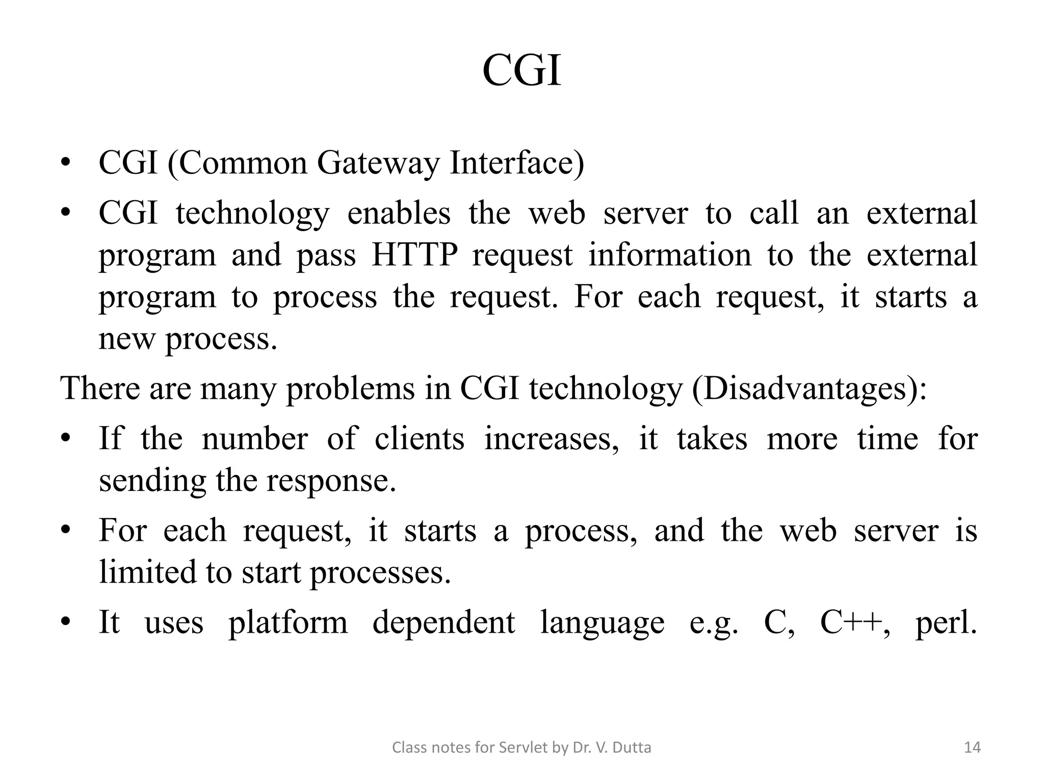CGI • CGI (Common Gateway Interface) • CGI technology enables the web server to call an external program and pass HTTP request information to the external program to process the request. For each request, it starts a new process. There are many problems in CGI technology (Disadvantages): • If the number of clients increases, it takes more time for sending the response. • For each request, it starts a process, and the web server is limited to start processes. • It uses platform dependent language e.g. C, C++, perl. Class notes for Servlet by Dr. V. Dutta 14 