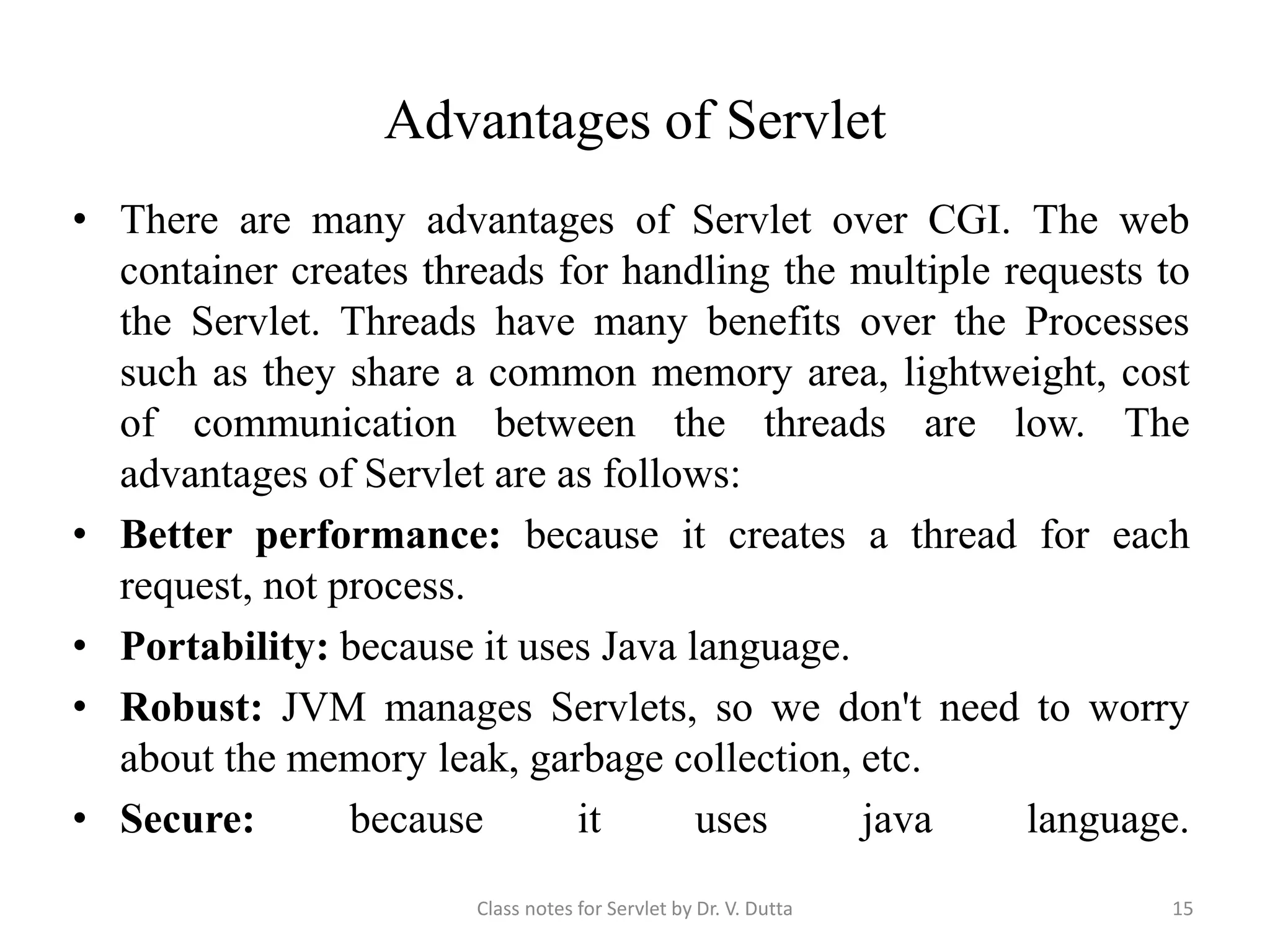 Advantages of Servlet • There are many advantages of Servlet over CGI. The web container creates threads for handling the multiple requests to the Servlet. Threads have many benefits over the Processes such as they share a common memory area, lightweight, cost of communication between the threads are low. The advantages of Servlet are as follows: • Better performance: because it creates a thread for each request, not process. • Portability: because it uses Java language. • Robust: JVM manages Servlets, so we don't need to worry about the memory leak, garbage collection, etc. • Secure: because it uses java language. Class notes for Servlet by Dr. V. Dutta 15 