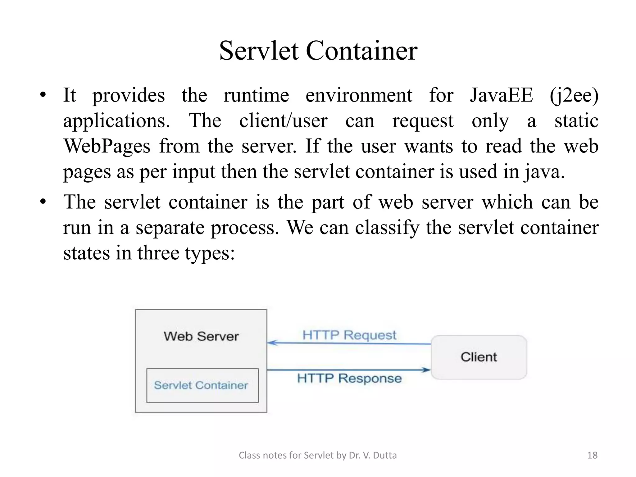 Servlet Container • It provides the runtime environment for JavaEE (j2ee) applications. The client/user can request only a static WebPages from the server. If the user wants to read the web pages as per input then the servlet container is used in java. • The servlet container is the part of web server which can be run in a separate process. We can classify the servlet container states in three types: Class notes for Servlet by Dr. V. Dutta 18 