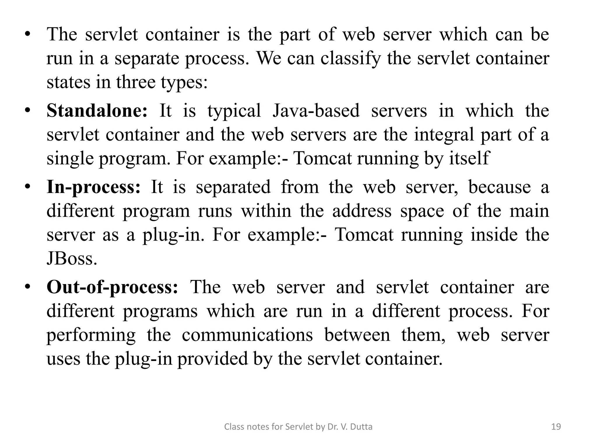 • The servlet container is the part of web server which can be run in a separate process. We can classify the servlet container states in three types: • Standalone: It is typical Java-based servers in which the servlet container and the web servers are the integral part of a single program. For example:- Tomcat running by itself • In-process: It is separated from the web server, because a different program runs within the address space of the main server as a plug-in. For example:- Tomcat running inside the JBoss. • Out-of-process: The web server and servlet container are different programs which are run in a different process. For performing the communications between them, web server uses the plug-in provided by the servlet container. Class notes for Servlet by Dr. V. Dutta 19 