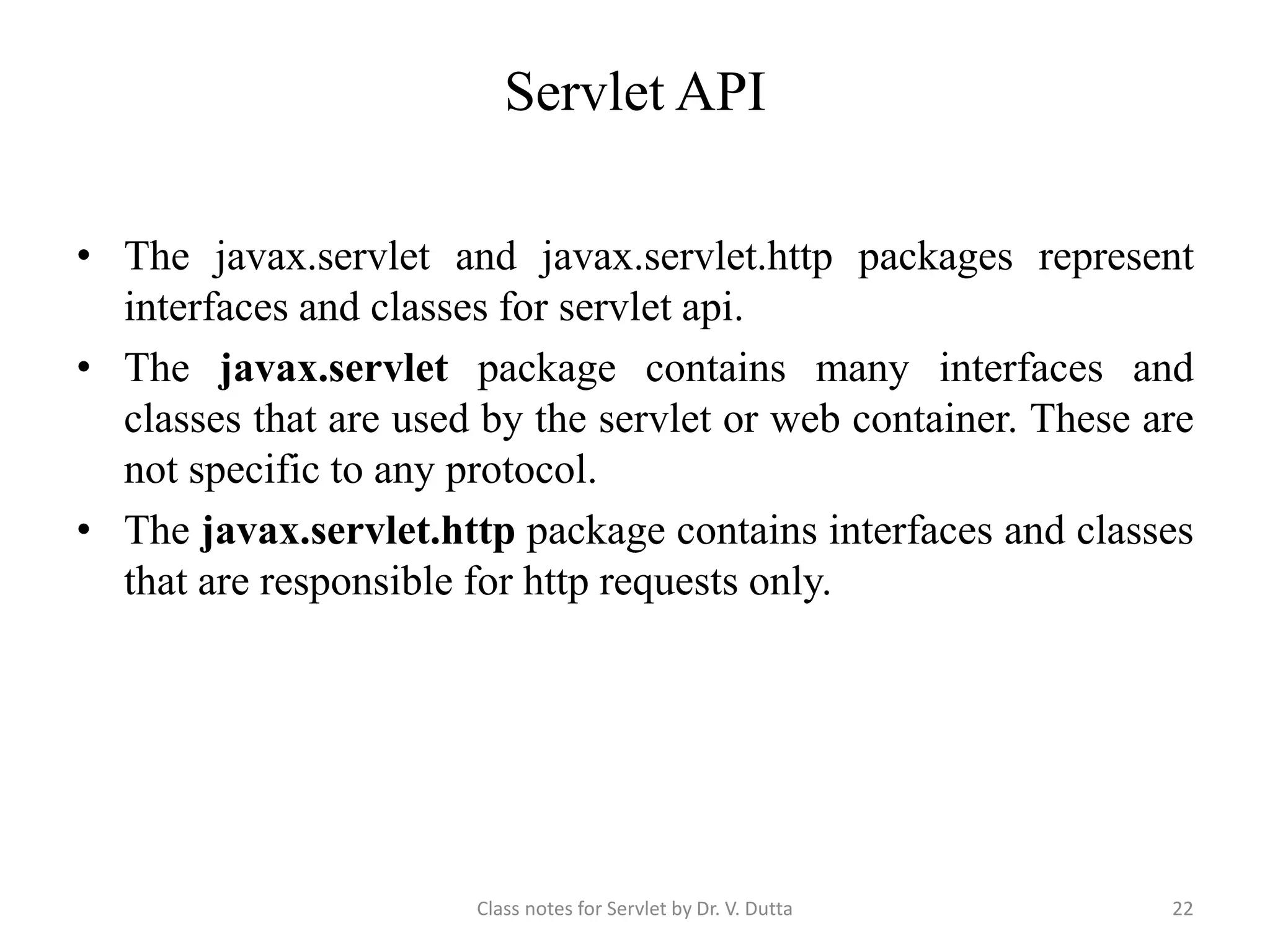 Servlet API • The javax.servlet and javax.servlet.http packages represent interfaces and classes for servlet api. • The javax.servlet package contains many interfaces and classes that are used by the servlet or web container. These are not specific to any protocol. • The javax.servlet.http package contains interfaces and classes that are responsible for http requests only. Class notes for Servlet by Dr. V. Dutta 22 