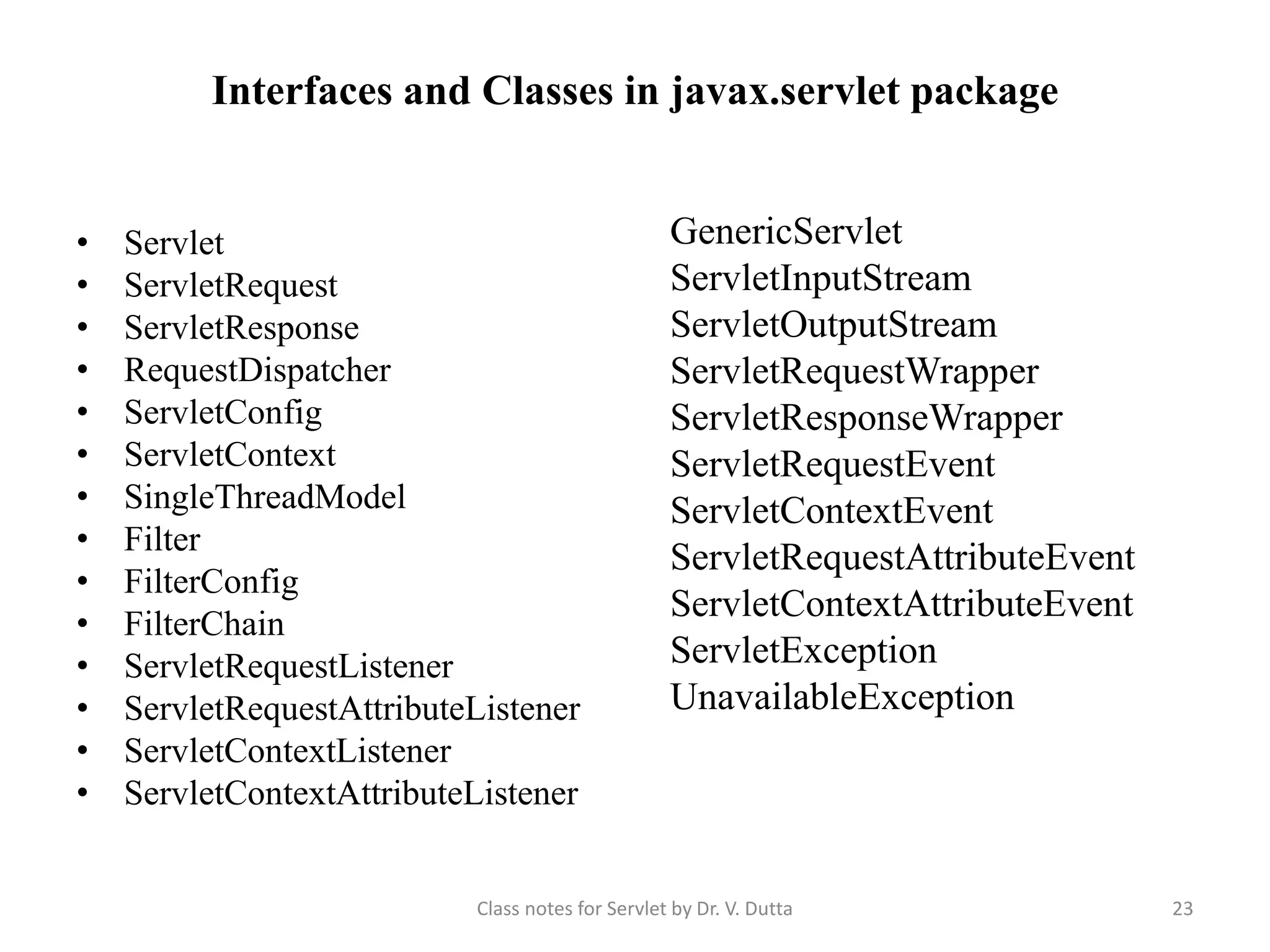 Interfaces and Classes in javax.servlet package • Servlet • ServletRequest • ServletResponse • RequestDispatcher • ServletConfig • ServletContext • SingleThreadModel • Filter • FilterConfig • FilterChain • ServletRequestListener • ServletRequestAttributeListener • ServletContextListener • ServletContextAttributeListener GenericServlet ServletInputStream ServletOutputStream ServletRequestWrapper ServletResponseWrapper ServletRequestEvent ServletContextEvent ServletRequestAttributeEvent ServletContextAttributeEvent ServletException UnavailableException Class notes for Servlet by Dr. V. Dutta 23 