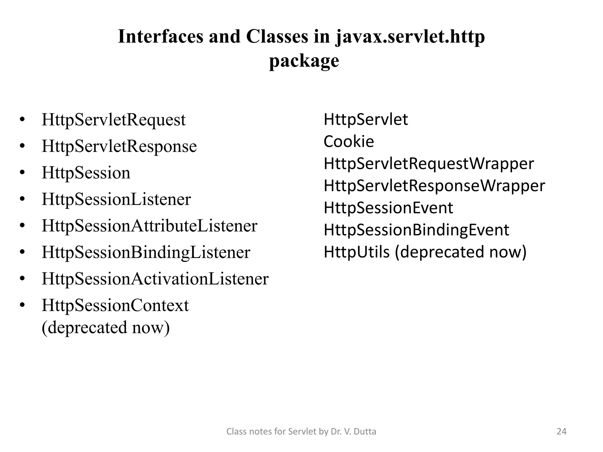 Interfaces and Classes in javax.servlet.http package • HttpServletRequest • HttpServletResponse • HttpSession • HttpSessionListener • HttpSessionAttributeListener • HttpSessionBindingListener • HttpSessionActivationListener • HttpSessionContext (deprecated now) HttpServlet Cookie HttpServletRequestWrapper HttpServletResponseWrapper HttpSessionEvent HttpSessionBindingEvent HttpUtils (deprecated now) Class notes for Servlet by Dr. V. Dutta 24 