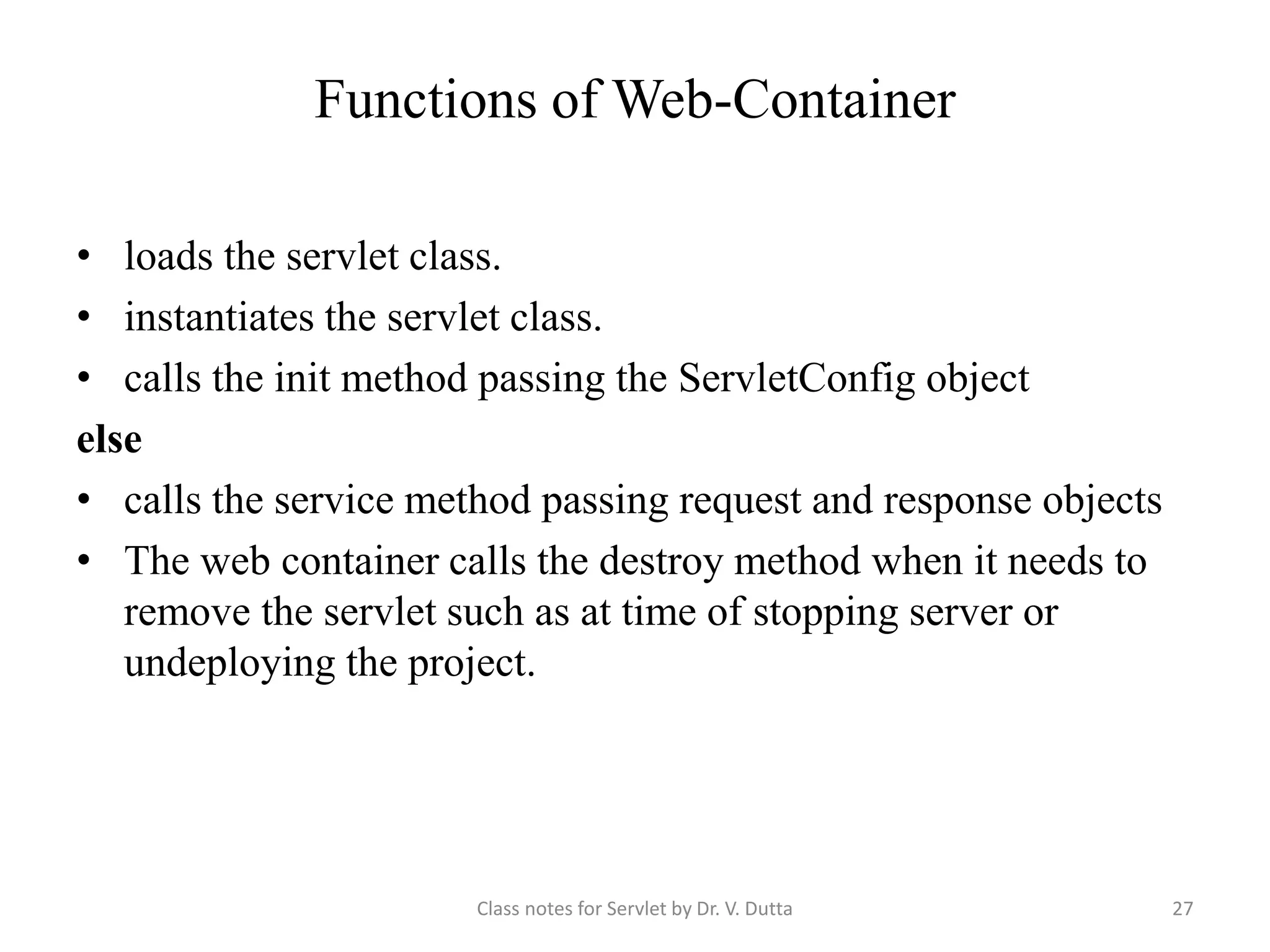 Functions of Web-Container • loads the servlet class. • instantiates the servlet class. • calls the init method passing the ServletConfig object else • calls the service method passing request and response objects • The web container calls the destroy method when it needs to remove the servlet such as at time of stopping server or undeploying the project. Class notes for Servlet by Dr. V. Dutta 27 