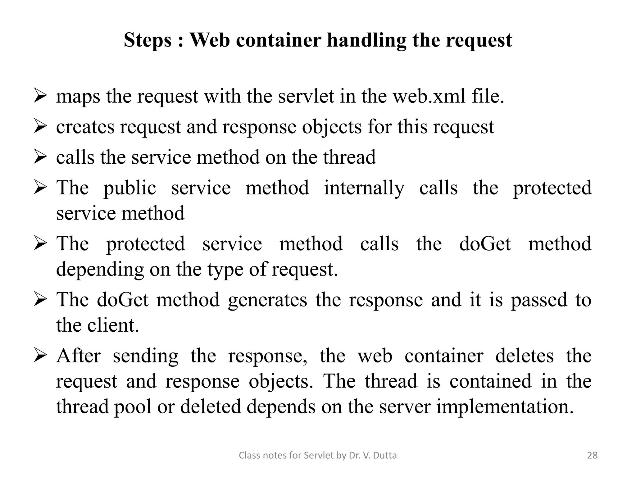 Steps : Web container handling the request  maps the request with the servlet in the web.xml file.  creates request and response objects for this request  calls the service method on the thread  The public service method internally calls the protected service method  The protected service method calls the doGet method depending on the type of request.  The doGet method generates the response and it is passed to the client.  After sending the response, the web container deletes the request and response objects. The thread is contained in the thread pool or deleted depends on the server implementation. Class notes for Servlet by Dr. V. Dutta 28 