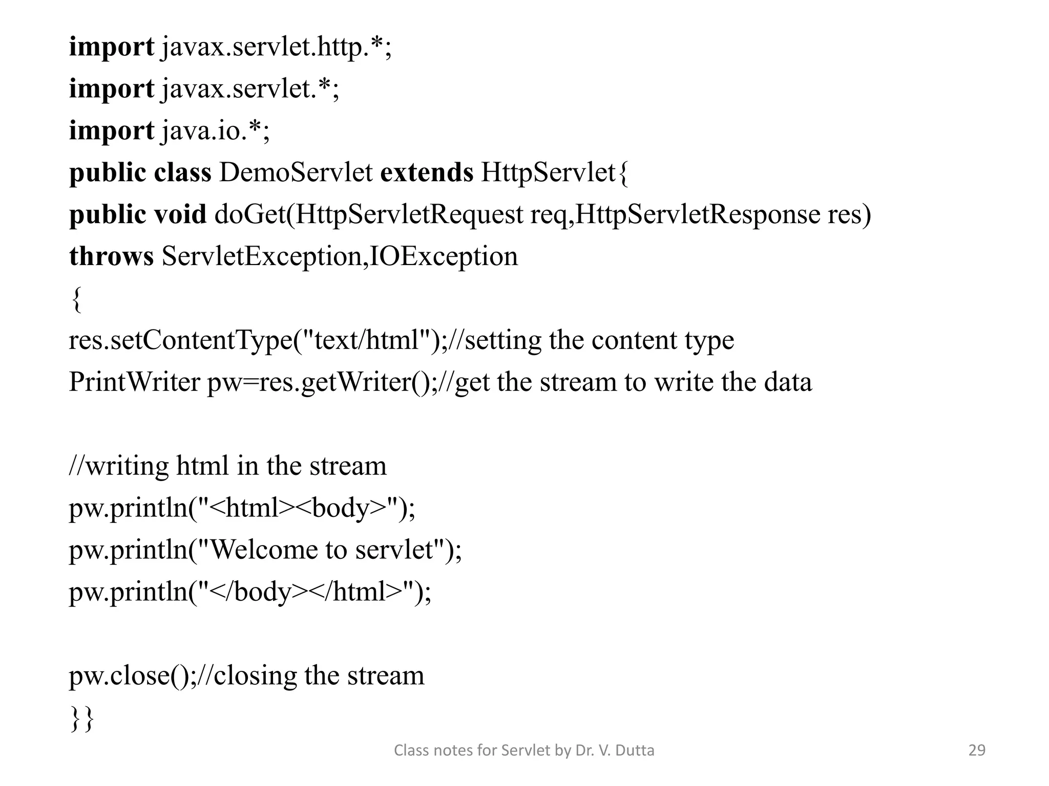 Class notes for Servlet by Dr. V. Dutta 29 import javax.servlet.http.*; import javax.servlet.*; import java.io.*; public class DemoServlet extends HttpServlet{ public void doGet(HttpServletRequest req,HttpServletResponse res) throws ServletException,IOException { res.setContentType("text/html");//setting the content type PrintWriter pw=res.getWriter();//get the stream to write the data //writing html in the stream pw.println("<html><body>"); pw.println("Welcome to servlet"); pw.println("</body></html>"); pw.close();//closing the stream }} 