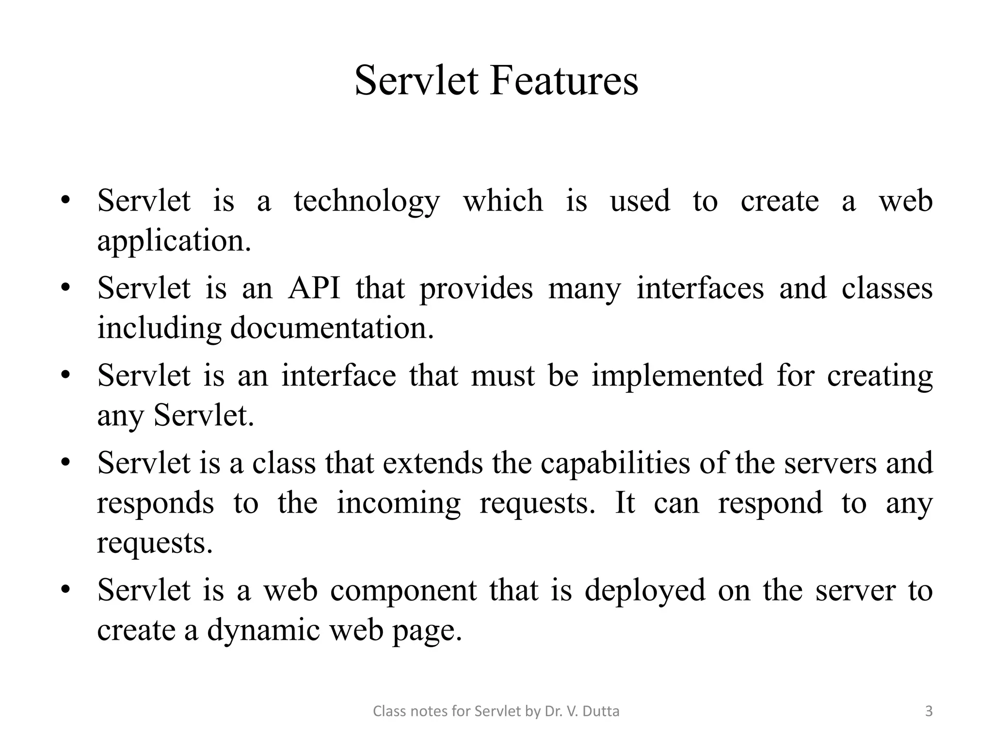 Servlet Features • Servlet is a technology which is used to create a web application. • Servlet is an API that provides many interfaces and classes including documentation. • Servlet is an interface that must be implemented for creating any Servlet. • Servlet is a class that extends the capabilities of the servers and responds to the incoming requests. It can respond to any requests. • Servlet is a web component that is deployed on the server to create a dynamic web page. Class notes for Servlet by Dr. V. Dutta 3 
