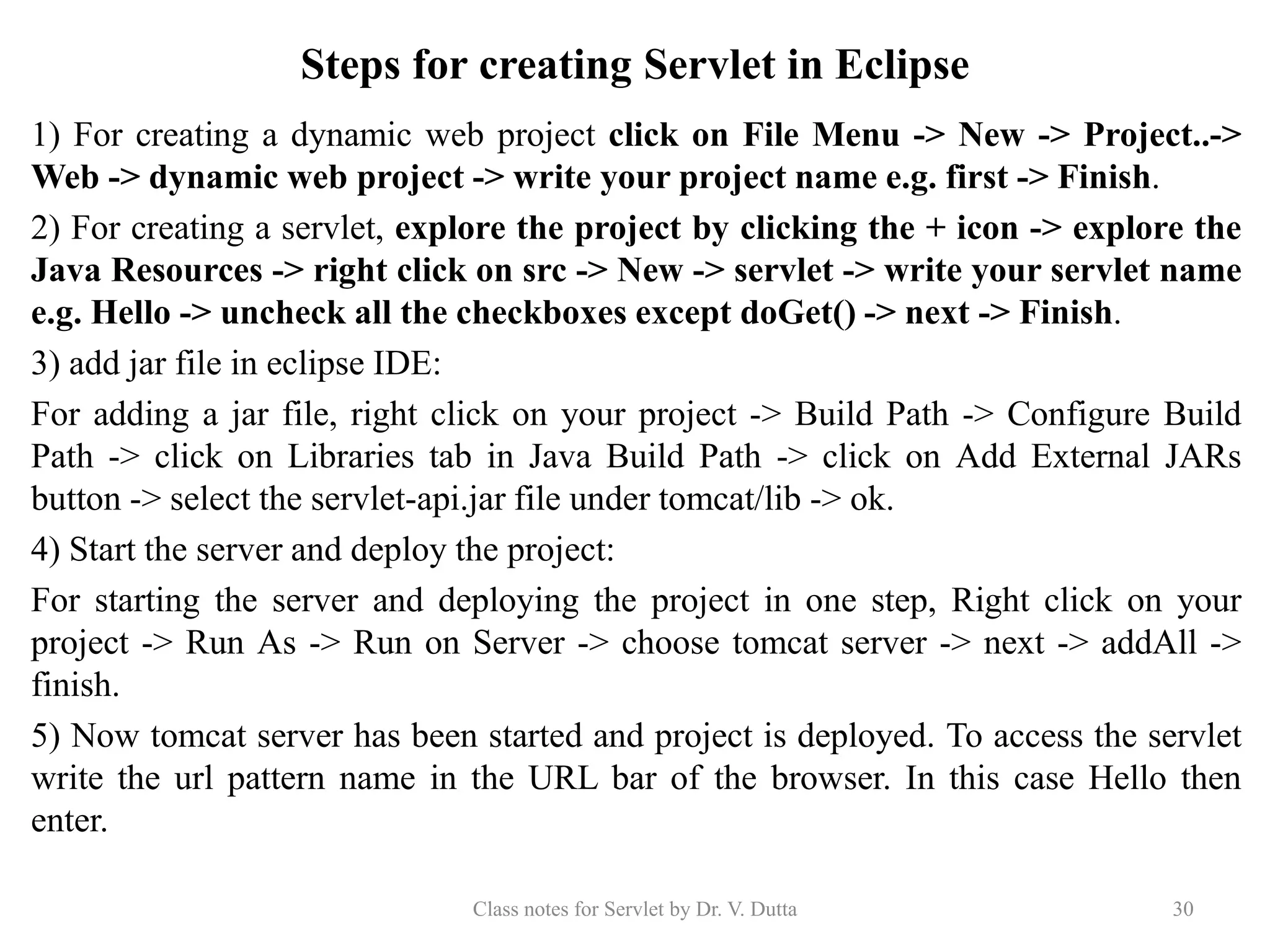 Steps for creating Servlet in Eclipse 1) For creating a dynamic web project click on File Menu -> New -> Project..-> Web -> dynamic web project -> write your project name e.g. first -> Finish. 2) For creating a servlet, explore the project by clicking the + icon -> explore the Java Resources -> right click on src -> New -> servlet -> write your servlet name e.g. Hello -> uncheck all the checkboxes except doGet() -> next -> Finish. 3) add jar file in eclipse IDE: For adding a jar file, right click on your project -> Build Path -> Configure Build Path -> click on Libraries tab in Java Build Path -> click on Add External JARs button -> select the servlet-api.jar file under tomcat/lib -> ok. 4) Start the server and deploy the project: For starting the server and deploying the project in one step, Right click on your project -> Run As -> Run on Server -> choose tomcat server -> next -> addAll -> finish. 5) Now tomcat server has been started and project is deployed. To access the servlet write the url pattern name in the URL bar of the browser. In this case Hello then enter. Class notes for Servlet by Dr. V. Dutta 30 