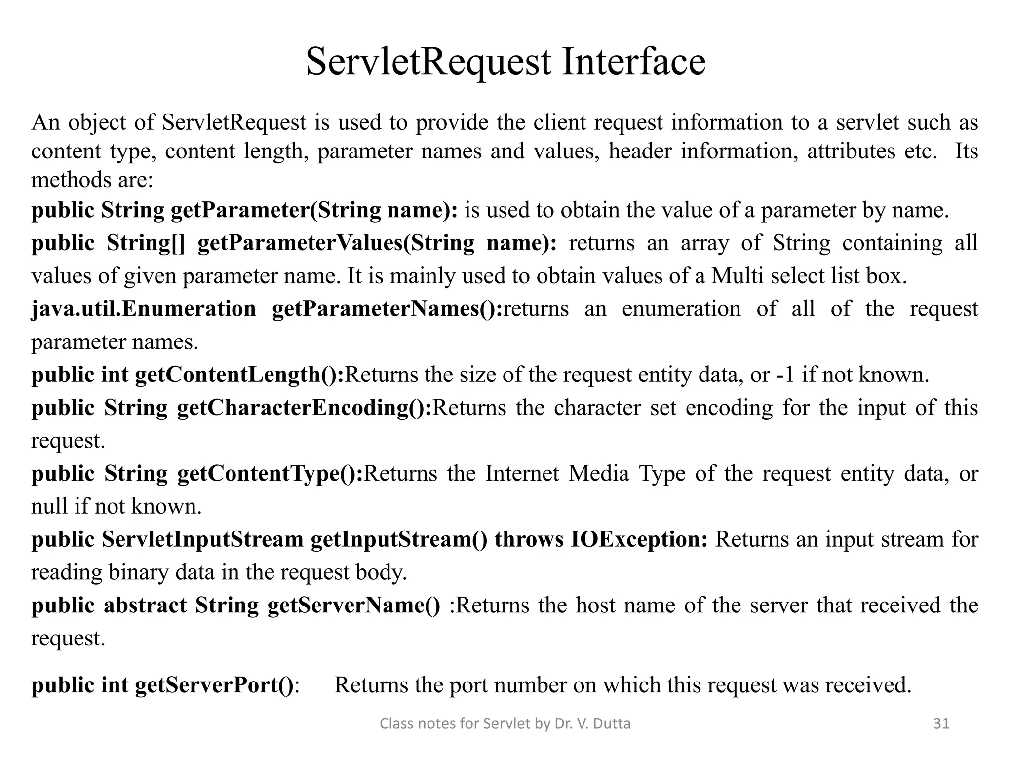 ServletRequest Interface An object of ServletRequest is used to provide the client request information to a servlet such as content type, content length, parameter names and values, header information, attributes etc. Its methods are: public String getParameter(String name): is used to obtain the value of a parameter by name. public String[] getParameterValues(String name): returns an array of String containing all values of given parameter name. It is mainly used to obtain values of a Multi select list box. java.util.Enumeration getParameterNames():returns an enumeration of all of the request parameter names. public int getContentLength():Returns the size of the request entity data, or -1 if not known. public String getCharacterEncoding():Returns the character set encoding for the input of this request. public String getContentType():Returns the Internet Media Type of the request entity data, or null if not known. public ServletInputStream getInputStream() throws IOException: Returns an input stream for reading binary data in the request body. public abstract String getServerName() :Returns the host name of the server that received the request. public int getServerPort(): Returns the port number on which this request was received. Class notes for Servlet by Dr. V. Dutta 31 