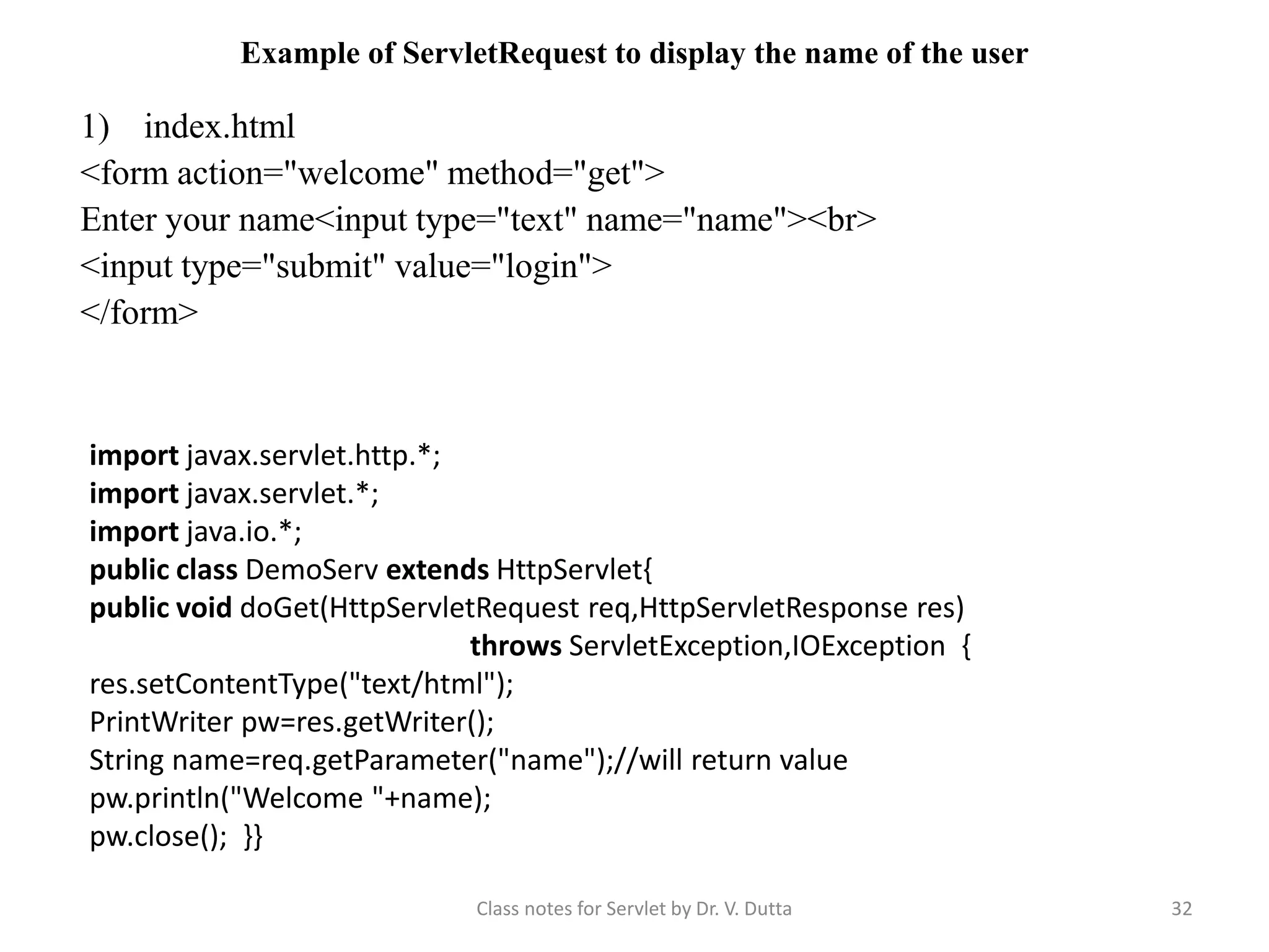 Example of ServletRequest to display the name of the user 1) index.html <form action="welcome" method="get"> Enter your name<input type="text" name="name"><br> <input type="submit" value="login"> </form> Class notes for Servlet by Dr. V. Dutta 32 import javax.servlet.http.*; import javax.servlet.*; import java.io.*; public class DemoServ extends HttpServlet{ public void doGet(HttpServletRequest req,HttpServletResponse res) throws ServletException,IOException { res.setContentType("text/html"); PrintWriter pw=res.getWriter(); String name=req.getParameter("name");//will return value pw.println("Welcome "+name); pw.close(); }} 