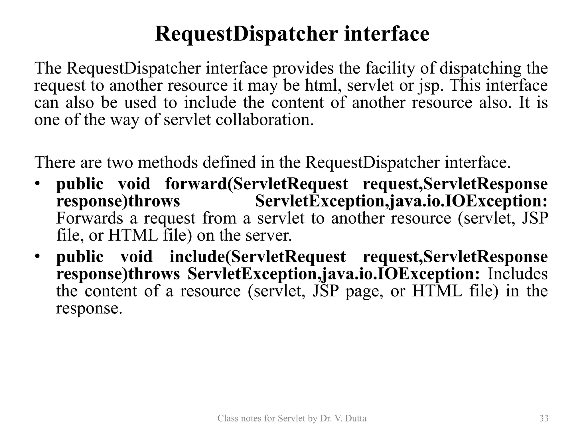 RequestDispatcher interface The RequestDispatcher interface provides the facility of dispatching the request to another resource it may be html, servlet or jsp. This interface can also be used to include the content of another resource also. It is one of the way of servlet collaboration. There are two methods defined in the RequestDispatcher interface. • public void forward(ServletRequest request,ServletResponse response)throws ServletException,java.io.IOException: Forwards a request from a servlet to another resource (servlet, JSP file, or HTML file) on the server. • public void include(ServletRequest request,ServletResponse response)throws ServletException,java.io.IOException: Includes the content of a resource (servlet, JSP page, or HTML file) in the response. Class notes for Servlet by Dr. V. Dutta 33 