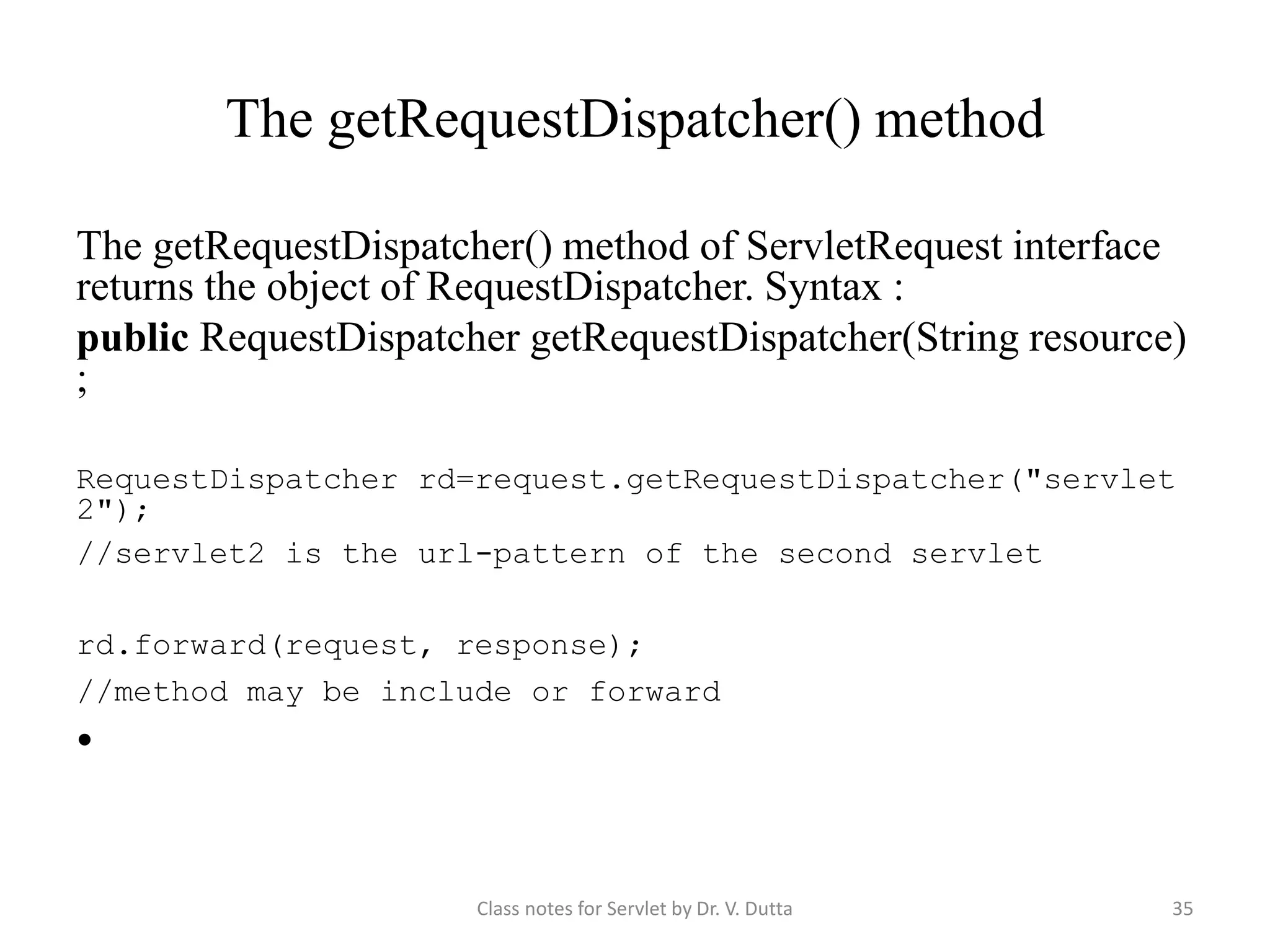 The getRequestDispatcher() method The getRequestDispatcher() method of ServletRequest interface returns the object of RequestDispatcher. Syntax : public RequestDispatcher getRequestDispatcher(String resource) ; RequestDispatcher rd=request.getRequestDispatcher("servlet 2"); //servlet2 is the url-pattern of the second servlet rd.forward(request, response); //method may be include or forward • Class notes for Servlet by Dr. V. Dutta 35 
