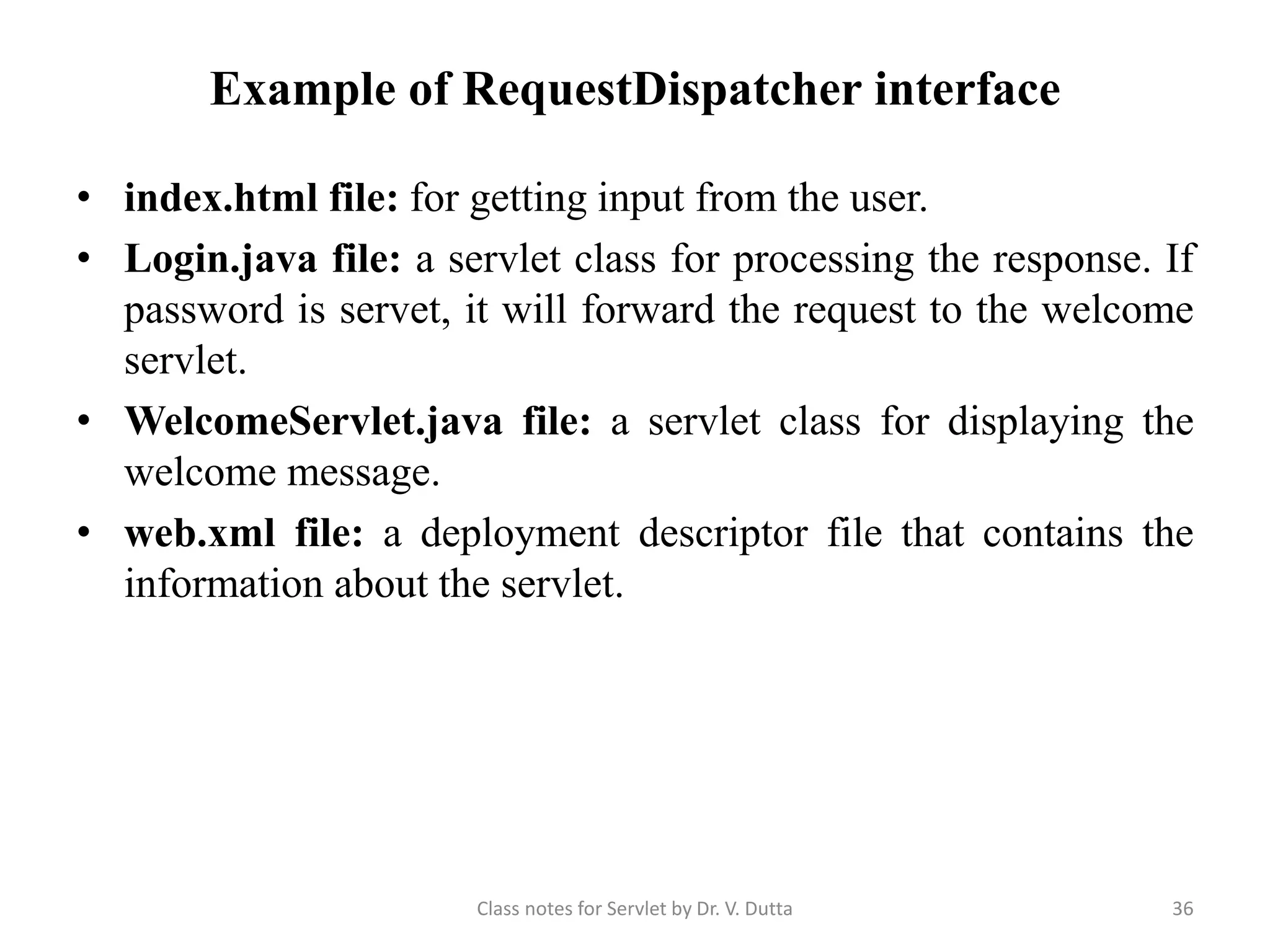 Example of RequestDispatcher interface • index.html file: for getting input from the user. • Login.java file: a servlet class for processing the response. If password is servet, it will forward the request to the welcome servlet. • WelcomeServlet.java file: a servlet class for displaying the welcome message. • web.xml file: a deployment descriptor file that contains the information about the servlet. Class notes for Servlet by Dr. V. Dutta 36 