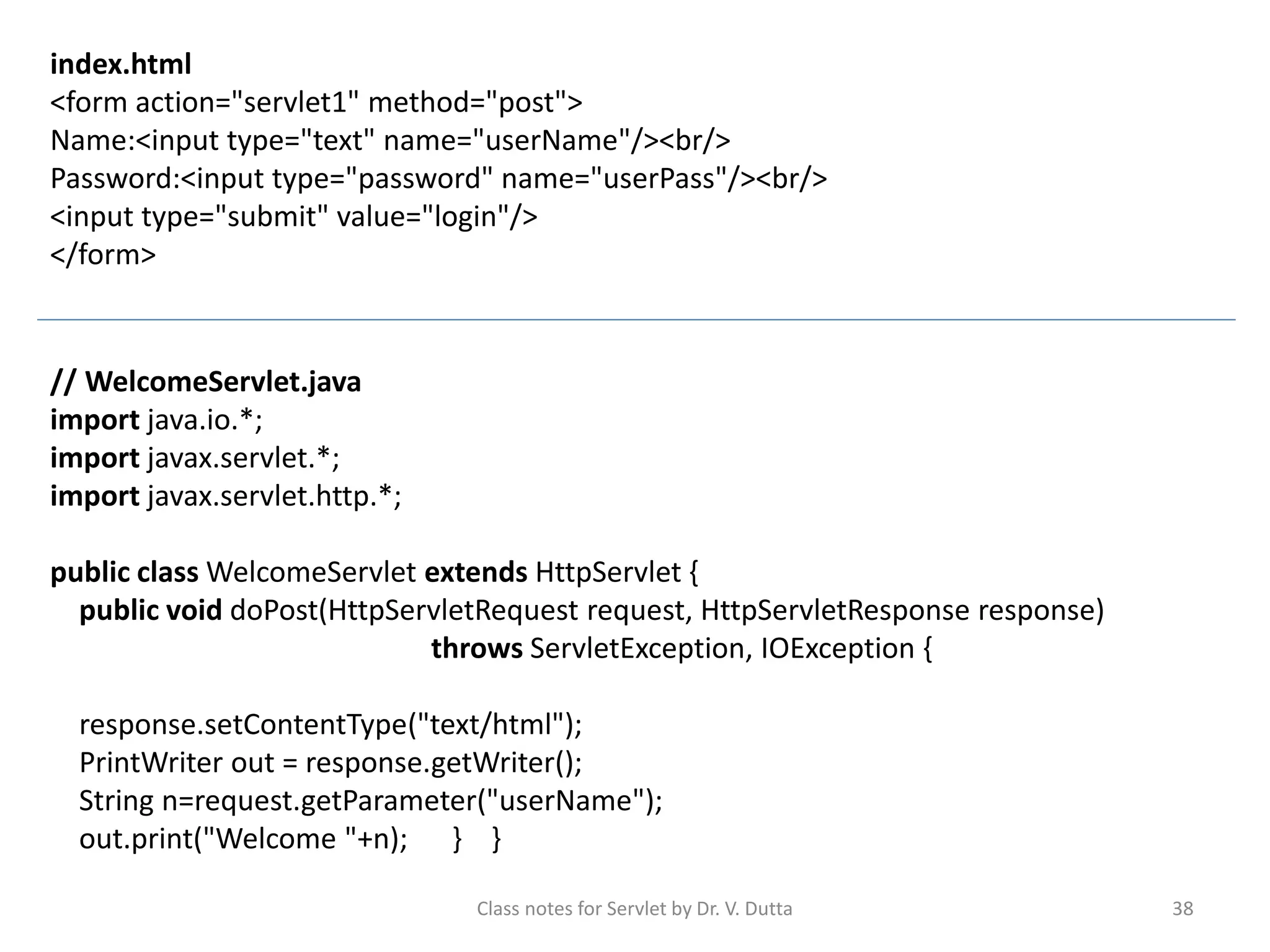 Class notes for Servlet by Dr. V. Dutta 38 index.html <form action="servlet1" method="post"> Name:<input type="text" name="userName"/><br/> Password:<input type="password" name="userPass"/><br/> <input type="submit" value="login"/> </form> // WelcomeServlet.java import java.io.*; import javax.servlet.*; import javax.servlet.http.*; public class WelcomeServlet extends HttpServlet { public void doPost(HttpServletRequest request, HttpServletResponse response) throws ServletException, IOException { response.setContentType("text/html"); PrintWriter out = response.getWriter(); String n=request.getParameter("userName"); out.print("Welcome "+n); } } 