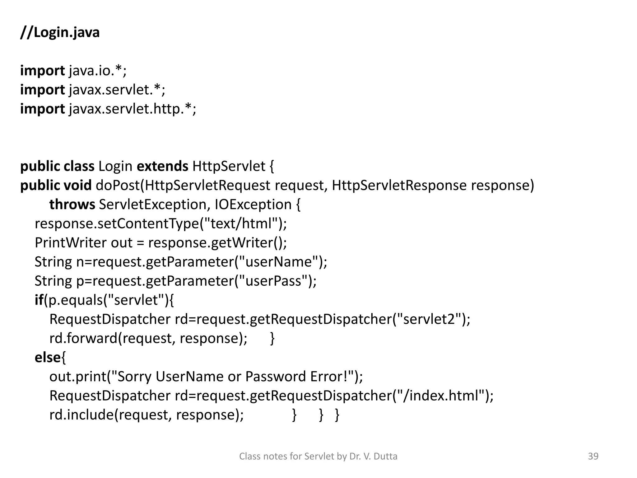 Class notes for Servlet by Dr. V. Dutta 39 //Login.java import java.io.*; import javax.servlet.*; import javax.servlet.http.*; public class Login extends HttpServlet { public void doPost(HttpServletRequest request, HttpServletResponse response) throws ServletException, IOException { response.setContentType("text/html"); PrintWriter out = response.getWriter(); String n=request.getParameter("userName"); String p=request.getParameter("userPass"); if(p.equals("servlet"){ RequestDispatcher rd=request.getRequestDispatcher("servlet2"); rd.forward(request, response); } else{ out.print("Sorry UserName or Password Error!"); RequestDispatcher rd=request.getRequestDispatcher("/index.html"); rd.include(request, response); } } } 