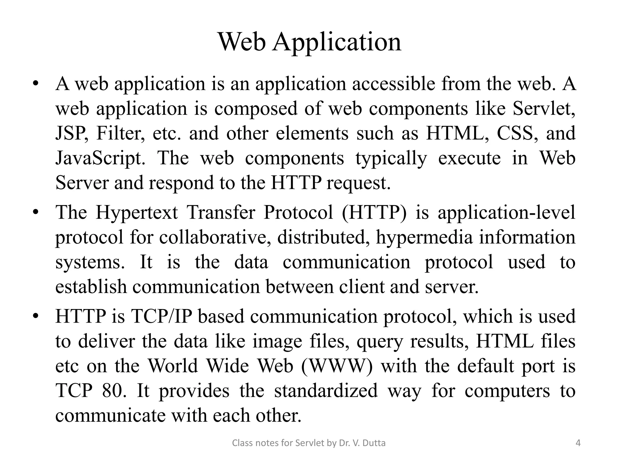 Web Application • A web application is an application accessible from the web. A web application is composed of web components like Servlet, JSP, Filter, etc. and other elements such as HTML, CSS, and JavaScript. The web components typically execute in Web Server and respond to the HTTP request. • The Hypertext Transfer Protocol (HTTP) is application-level protocol for collaborative, distributed, hypermedia information systems. It is the data communication protocol used to establish communication between client and server. • HTTP is TCP/IP based communication protocol, which is used to deliver the data like image files, query results, HTML files etc on the World Wide Web (WWW) with the default port is TCP 80. It provides the standardized way for computers to communicate with each other. Class notes for Servlet by Dr. V. Dutta 4 