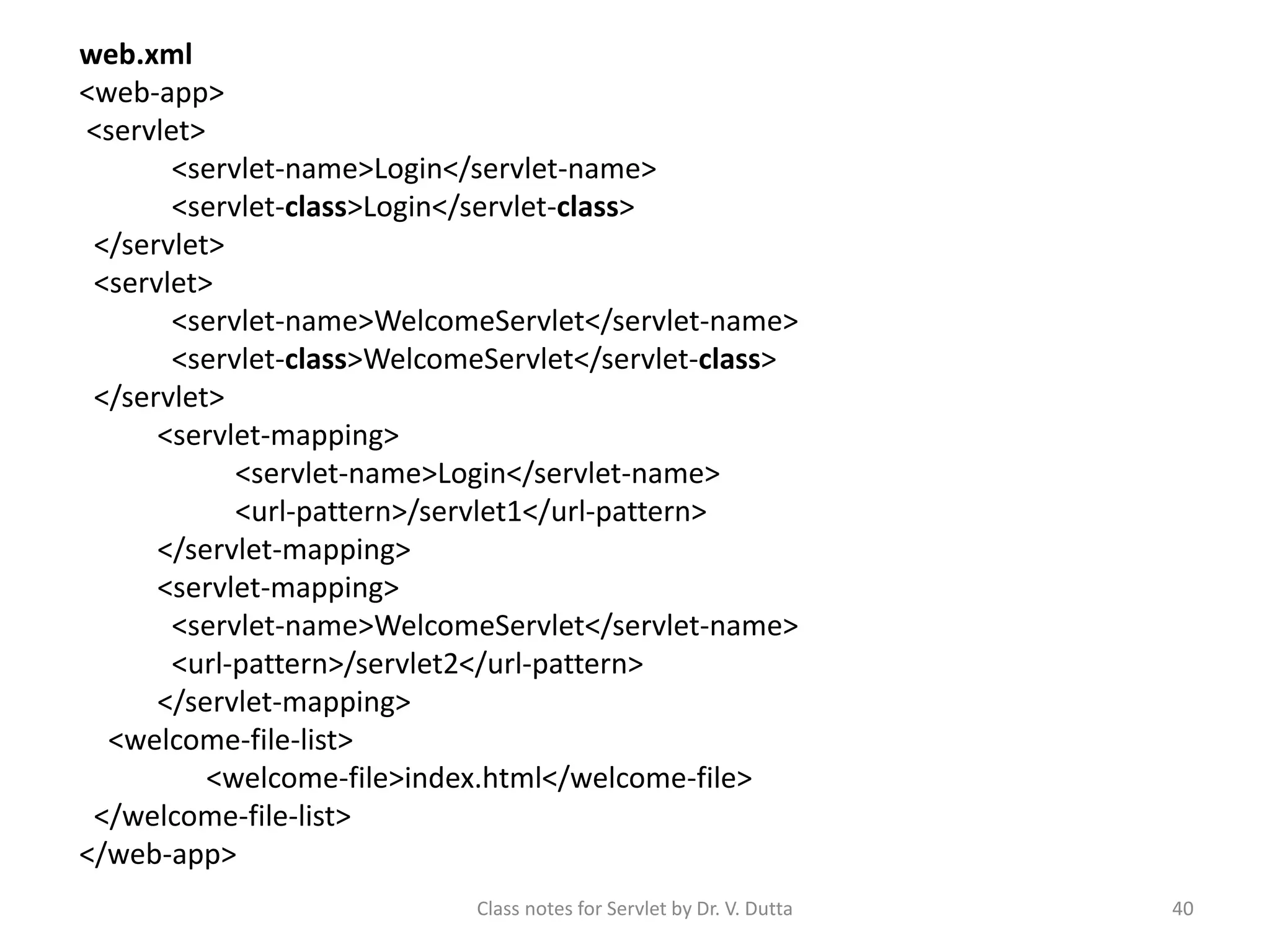 Class notes for Servlet by Dr. V. Dutta 40 web.xml <web-app> <servlet> <servlet-name>Login</servlet-name> <servlet-class>Login</servlet-class> </servlet> <servlet> <servlet-name>WelcomeServlet</servlet-name> <servlet-class>WelcomeServlet</servlet-class> </servlet> <servlet-mapping> <servlet-name>Login</servlet-name> <url-pattern>/servlet1</url-pattern> </servlet-mapping> <servlet-mapping> <servlet-name>WelcomeServlet</servlet-name> <url-pattern>/servlet2</url-pattern> </servlet-mapping> <welcome-file-list> <welcome-file>index.html</welcome-file> </welcome-file-list> </web-app> 