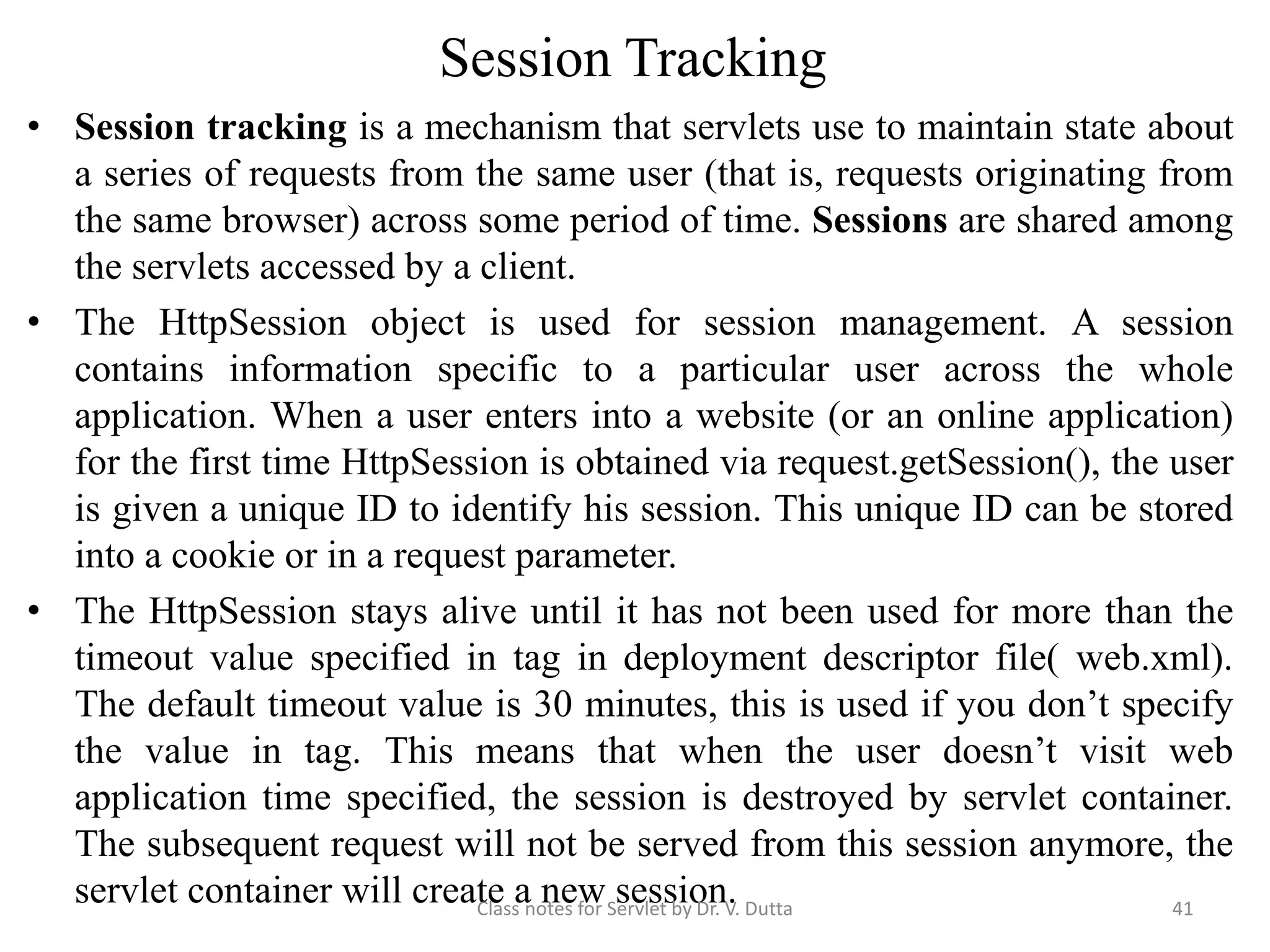 Session Tracking • Session tracking is a mechanism that servlets use to maintain state about a series of requests from the same user (that is, requests originating from the same browser) across some period of time. Sessions are shared among the servlets accessed by a client. • The HttpSession object is used for session management. A session contains information specific to a particular user across the whole application. When a user enters into a website (or an online application) for the first time HttpSession is obtained via request.getSession(), the user is given a unique ID to identify his session. This unique ID can be stored into a cookie or in a request parameter. • The HttpSession stays alive until it has not been used for more than the timeout value specified in tag in deployment descriptor file( web.xml). The default timeout value is 30 minutes, this is used if you don’t specify the value in tag. This means that when the user doesn’t visit web application time specified, the session is destroyed by servlet container. The subsequent request will not be served from this session anymore, the servlet container will create a new session.Class notes for Servlet by Dr. V. Dutta 41 