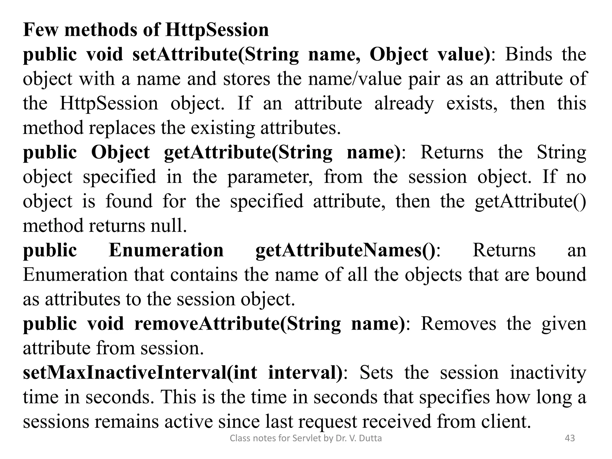 Class notes for Servlet by Dr. V. Dutta 43 Few methods of HttpSession public void setAttribute(String name, Object value): Binds the object with a name and stores the name/value pair as an attribute of the HttpSession object. If an attribute already exists, then this method replaces the existing attributes. public Object getAttribute(String name): Returns the String object specified in the parameter, from the session object. If no object is found for the specified attribute, then the getAttribute() method returns null. public Enumeration getAttributeNames(): Returns an Enumeration that contains the name of all the objects that are bound as attributes to the session object. public void removeAttribute(String name): Removes the given attribute from session. setMaxInactiveInterval(int interval): Sets the session inactivity time in seconds. This is the time in seconds that specifies how long a sessions remains active since last request received from client. 