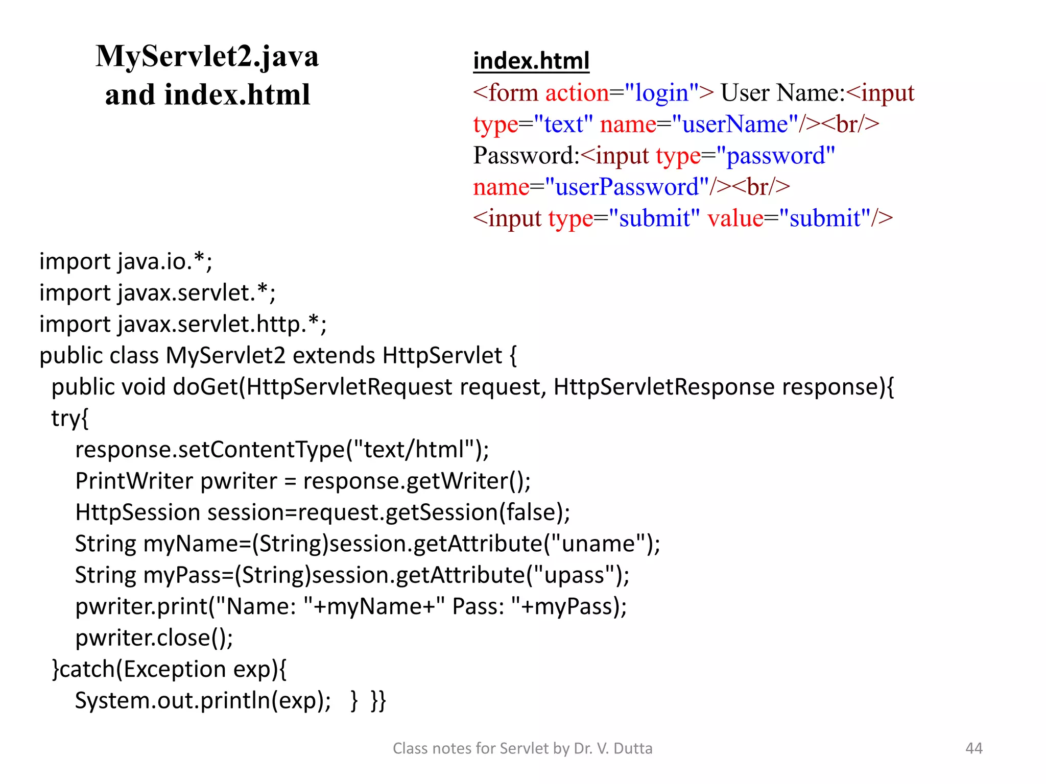 MyServlet2.java and index.html Class notes for Servlet by Dr. V. Dutta 44 index.html <form action="login"> User Name:<input type="text" name="userName"/><br/> Password:<input type="password" name="userPassword"/><br/> <input type="submit" value="submit"/> import java.io.*; import javax.servlet.*; import javax.servlet.http.*; public class MyServlet2 extends HttpServlet { public void doGet(HttpServletRequest request, HttpServletResponse response){ try{ response.setContentType("text/html"); PrintWriter pwriter = response.getWriter(); HttpSession session=request.getSession(false); String myName=(String)session.getAttribute("uname"); String myPass=(String)session.getAttribute("upass"); pwriter.print("Name: "+myName+" Pass: "+myPass); pwriter.close(); }catch(Exception exp){ System.out.println(exp); } }} 