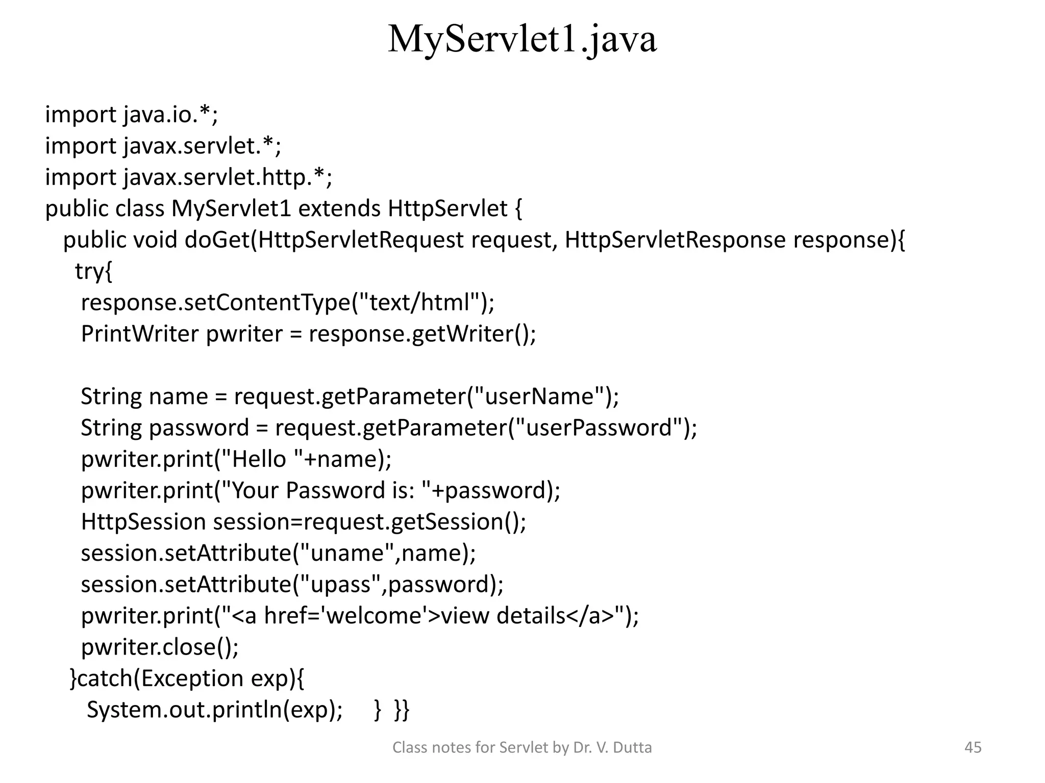 MyServlet1.java Class notes for Servlet by Dr. V. Dutta 45 import java.io.*; import javax.servlet.*; import javax.servlet.http.*; public class MyServlet1 extends HttpServlet { public void doGet(HttpServletRequest request, HttpServletResponse response){ try{ response.setContentType("text/html"); PrintWriter pwriter = response.getWriter(); String name = request.getParameter("userName"); String password = request.getParameter("userPassword"); pwriter.print("Hello "+name); pwriter.print("Your Password is: "+password); HttpSession session=request.getSession(); session.setAttribute("uname",name); session.setAttribute("upass",password); pwriter.print("<a href='welcome'>view details</a>"); pwriter.close(); }catch(Exception exp){ System.out.println(exp); } }} 