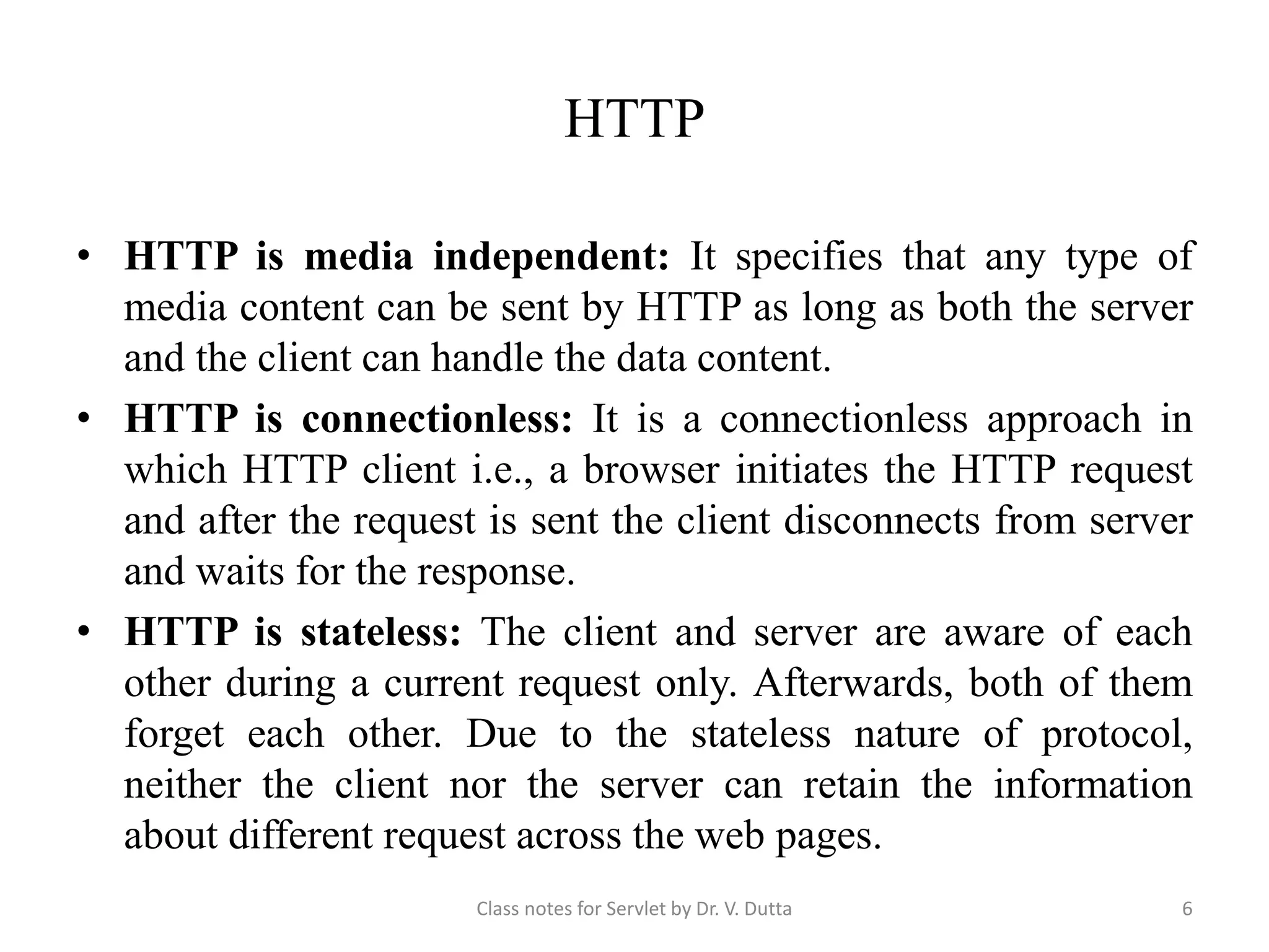 HTTP • HTTP is media independent: It specifies that any type of media content can be sent by HTTP as long as both the server and the client can handle the data content. • HTTP is connectionless: It is a connectionless approach in which HTTP client i.e., a browser initiates the HTTP request and after the request is sent the client disconnects from server and waits for the response. • HTTP is stateless: The client and server are aware of each other during a current request only. Afterwards, both of them forget each other. Due to the stateless nature of protocol, neither the client nor the server can retain the information about different request across the web pages. Class notes for Servlet by Dr. V. Dutta 6 
