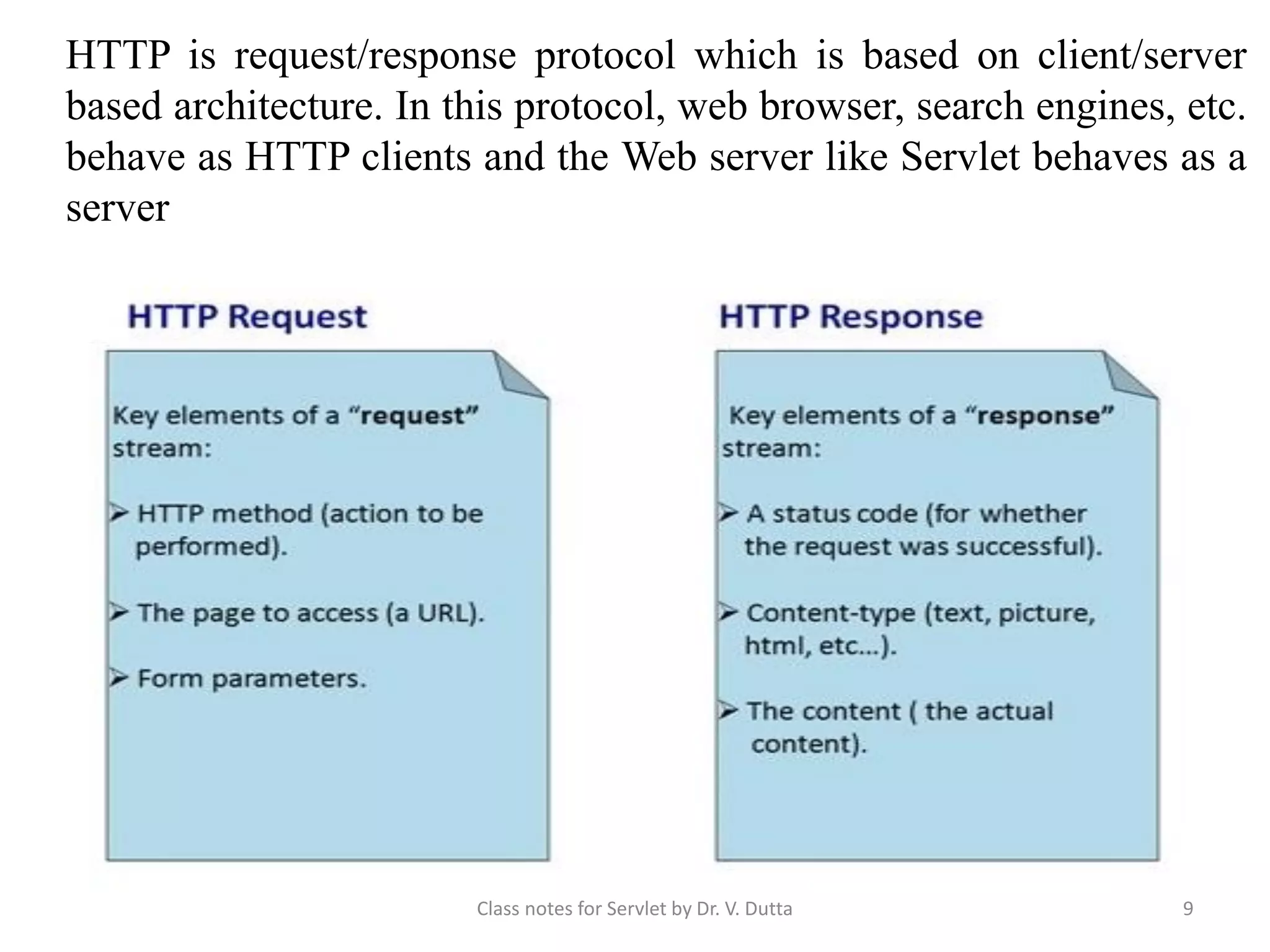 HTTP is request/response protocol which is based on client/server based architecture. In this protocol, web browser, search engines, etc. behave as HTTP clients and the Web server like Servlet behaves as a server Class notes for Servlet by Dr. V. Dutta 9 