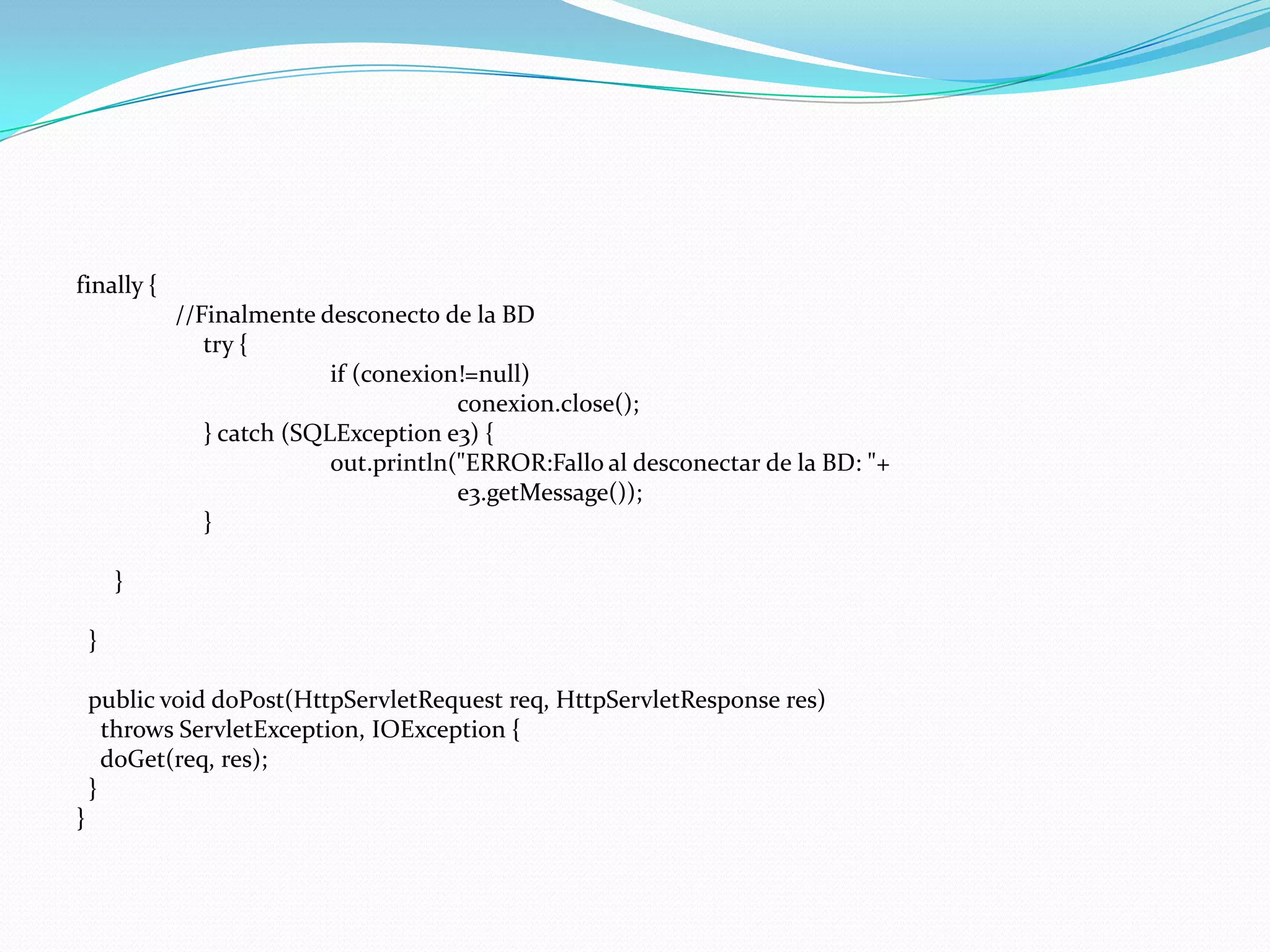 finally {                //Finalmente desconecto de la BD		try {if (conexion!=null)conexion.close();		} catch (SQLException e3) {out.println("ERROR:Fallo al desconectar de la BD: "+				e3.getMessage());		}	}  }publicvoiddoPost(HttpServletRequestreq, HttpServletResponse res)throwsServletException, IOException {doGet(req, res);  }}