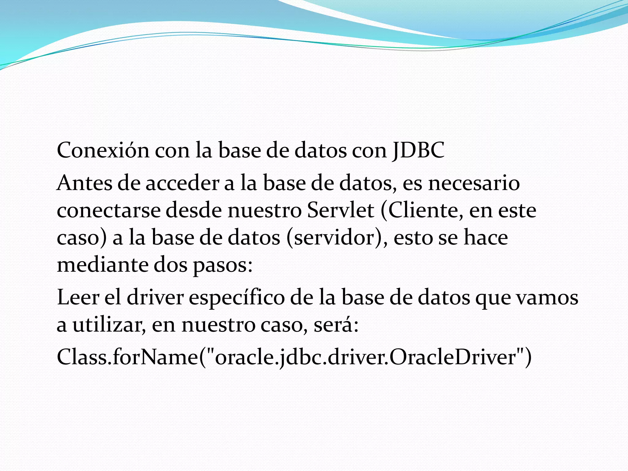 	Conexión con la base de datos con JDBC	Antes de acceder a la base de datos, es necesario conectarse desde nuestro Servlet (Cliente, en este caso) a la base de datos (servidor), esto se hace mediante dos pasos:	Leer el driver específico de la base de datos que vamos a utilizar, en nuestro caso, será:Class.forName("oracle.jdbc.driver.OracleDriver")