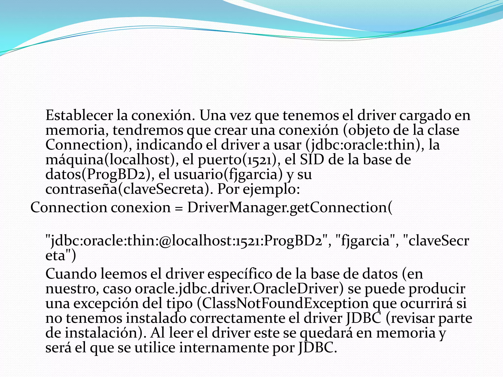 	Establecer la conexión. Una vez que tenemos el driver cargado en memoria, tendremos que crear una conexión (objeto de la clase Connection), indicando el driver a usar (jdbc:oracle:thin), la máquina(localhost), el puerto(1521), el SID de la base de datos(ProgBD2), el usuario(fjgarcia) y su contraseña(claveSecreta). Por ejemplo:Connectionconexion = DriverManager.getConnection(            "jdbc:oracle:thin:@localhost:1521:ProgBD2", "fjgarcia", "claveSecreta")	Cuando leemos el driver específico de la base de datos (en nuestro, caso oracle.jdbc.driver.OracleDriver) se puede producir una excepción del tipo (ClassNotFoundException que ocurrirá si no tenemos instalado correctamente el driver JDBC (revisar parte de instalación). Al leer el driver este se quedará en memoria y será el que se utilice internamente por JDBC.