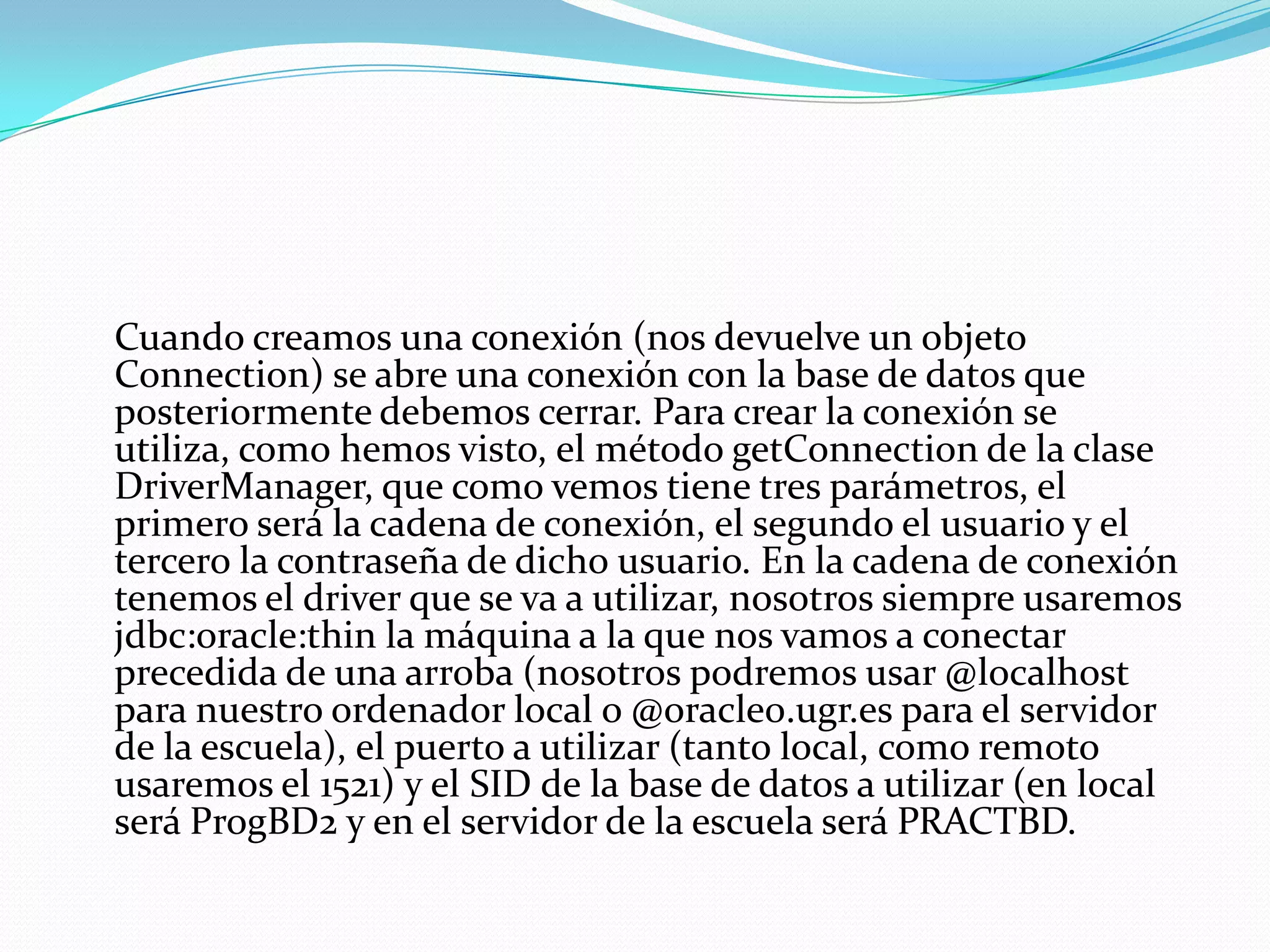 	Cuando creamos una conexión (nos devuelve un objeto Connection) se abre una conexión con la base de datos que posteriormente debemos cerrar. Para crear la conexión se utiliza, como hemos visto, el método getConnection de la clase DriverManager, que como vemos tiene tres parámetros, el primero será la cadena de conexión, el segundo el usuario y el tercero la contraseña de dicho usuario. En la cadena de conexión tenemos el driver que se va a utilizar, nosotros siempre usaremos jdbc:oracle:thin la máquina a la que nos vamos a conectar precedida de una arroba (nosotros podremos usar @localhost para nuestro ordenador local o @oracle0.ugr.es para el servidor de la escuela), el puerto a utilizar (tanto local, como remoto usaremos el 1521) y el SID de la base de datos a utilizar (en local será ProgBD2 y en el servidor de la escuela será PRACTBD.