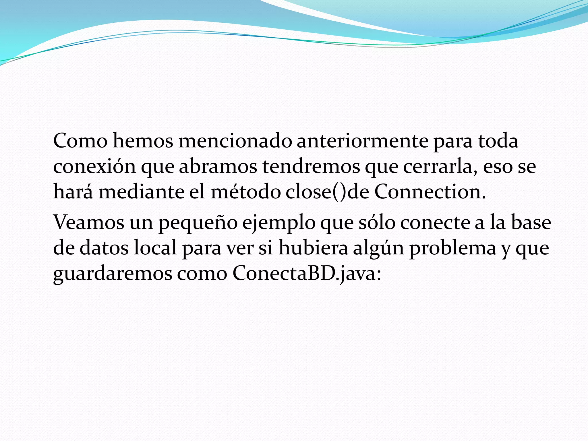	Como hemos mencionado anteriormente para toda conexión que abramos tendremos que cerrarla, eso se hará mediante el método close()de Connection.	Veamos un pequeño ejemplo que sólo conecte a la base de datos local para ver si hubiera algún problema y que guardaremos como ConectaBD.java: