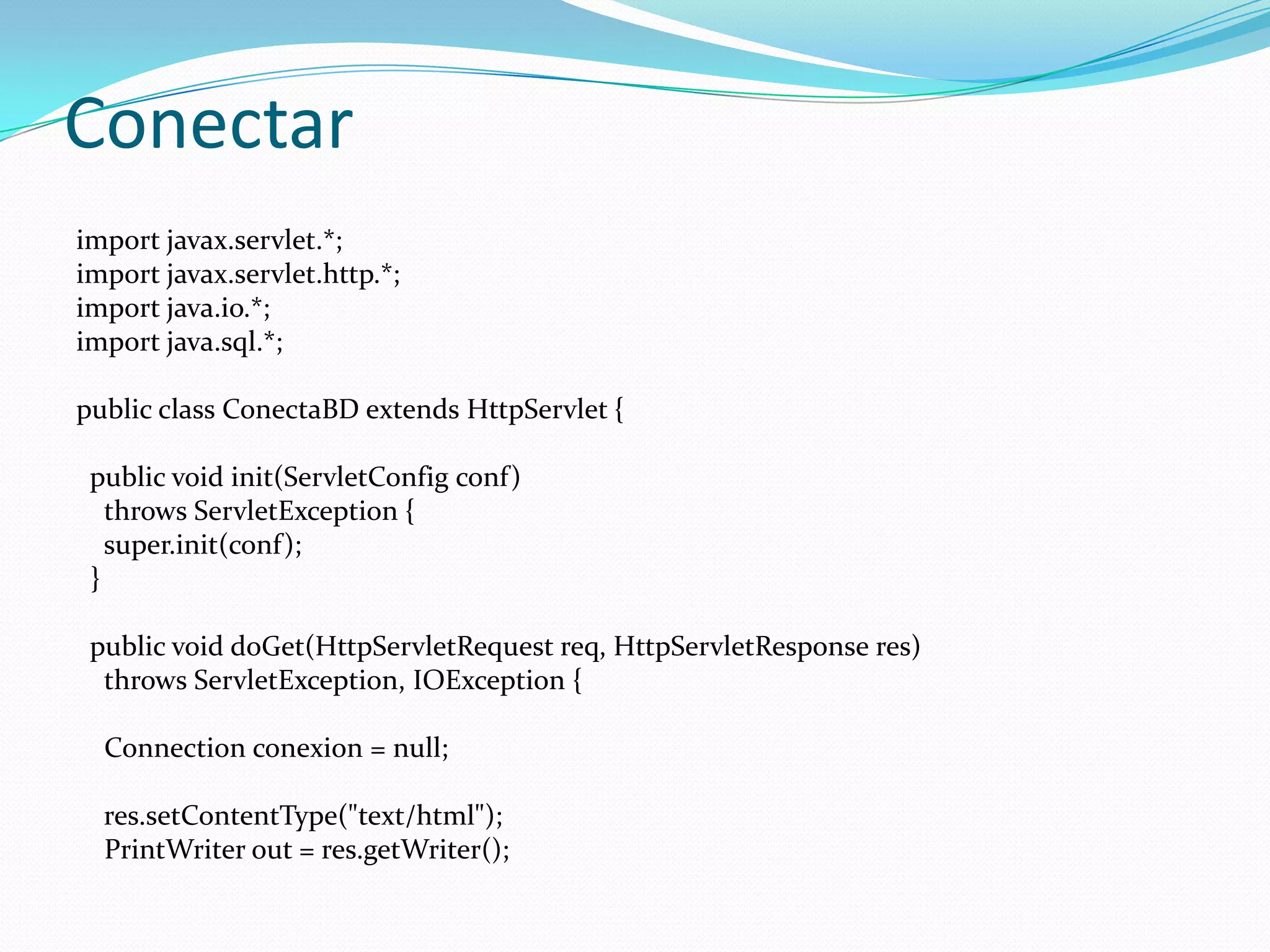 Conectarimportjavax.servlet.*;importjavax.servlet.http.*;import java.io.*;import java.sql.*;publicclassConectaBDextendsHttpServlet {publicvoidinit(ServletConfigconf)throwsServletException {super.init(conf);  }publicvoiddoGet(HttpServletRequestreq, HttpServletResponse res)throwsServletException, IOException {Connectionconexion = null;res.setContentType("text/html");PrintWriterout = res.getWriter();