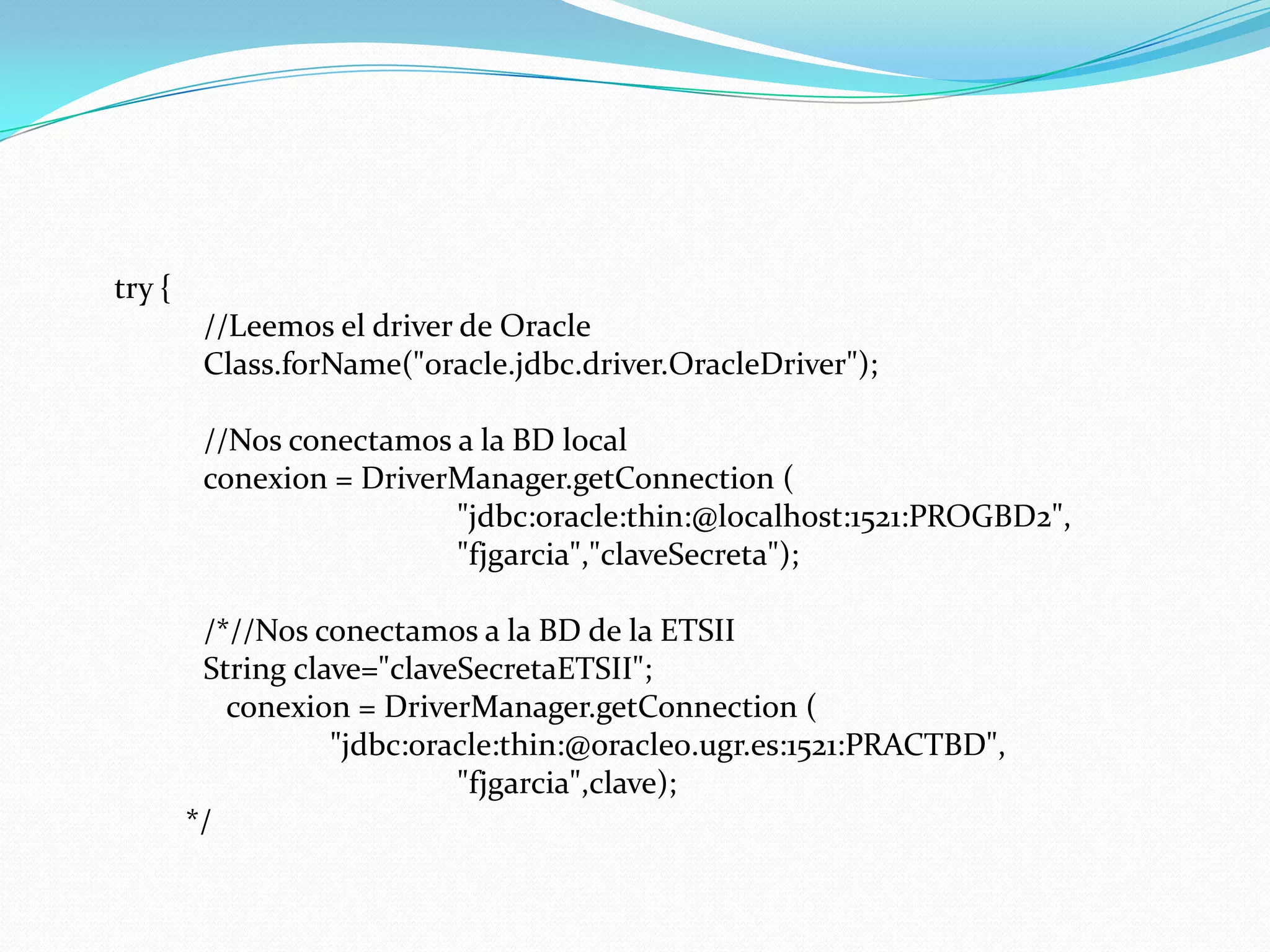 	try {	//Leemos el driver de OracleClass.forName("oracle.jdbc.driver.OracleDriver");	//Nos conectamos a la BD localconexion = DriverManager.getConnection (			"jdbc:oracle:thin:@localhost:1521:PROGBD2",			"fjgarcia","claveSecreta");	/*//Nos conectamos a la BD de la ETSIIStringclave="claveSecretaETSII";conexion = DriverManager.getConnection (	       	"jdbc:oracle:thin:@oracle0.ugr.es:1521:PRACTBD",		  	"fjgarcia",clave);*/