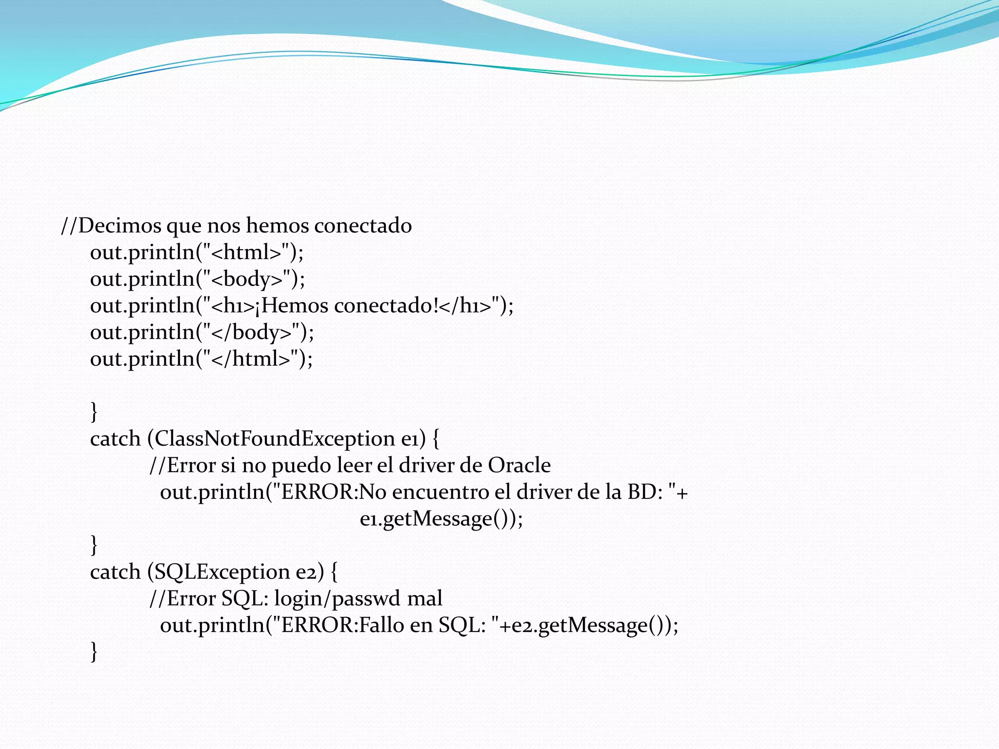 //Decimos que nos hemos conectado out.println("<html>");out.println("<body>");out.println("<h1>¡Hemos conectado!</h1>");out.println("</body>");out.println("</html>");	} 	catch (ClassNotFoundException e1) {                //Error si no puedo leer el driver de Oracle out.println("ERROR:No encuentro el driver de la BD: "+				e1.getMessage());	}	catch (SQLException e2) {                //Error SQL: login/passwd malout.println("ERROR:Fallo en SQL: "+e2.getMessage());	}