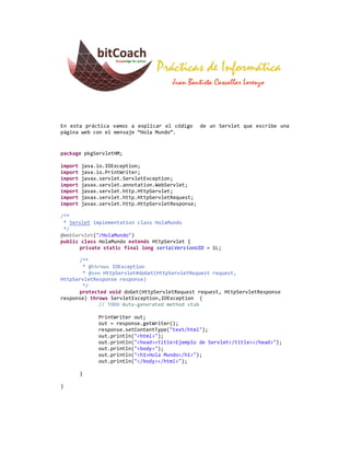 En esta práctica vamos a explicar el código        de un Servlet que escribe una
página web con el mensaje “Hola Mundo”.


package pkgServletHM;

import   java.io.IOException;
import   java.io.PrintWriter;
import   javax.servlet.ServletException;
import   javax.servlet.annotation.WebServlet;
import   javax.servlet.http.HttpServlet;
import   javax.servlet.http.HttpServletRequest;
import   javax.servlet.http.HttpServletResponse;

/**
 * Servlet implementation class HolaMundo
 */
@WebServlet("/HolaMundo")
public class HolaMundo extends HttpServlet {
      private static final long serialVersionUID = 1L;

      /**
       * @throws IOException
       * @see HttpServlet#doGet(HttpServletRequest request,
HttpServletResponse response)
       */
      protected void doGet(HttpServletRequest request, HttpServletResponse
response) throws ServletException,IOException {
             // TODO Auto-generated method stub

              PrintWriter out;
              out = response.getWriter();
              response.setContentType("text/html");
              out.println("<html>");
              out.println("<head><title>Ejemplo de Servlet</title></head>");
              out.println("<body>");
              out.println("<h1>Hola Mundo</h1>");
              out.println("</body></html>");

         }

}
 