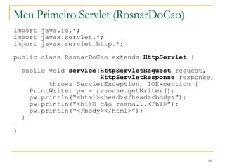 Meu Primeiro Servlet (RosnarDoCao) import java.io.*; import javax.servlet.*; import javax.servlet.http.*; public class RosnarDoCao extends  HttpServlet  { public void  service ( HttpServletRequest  request, HttpServletResponse  response) throws ServletException, IOException { PrintWriter pw = resonse.getWriter(); pw.println(“<html><head></head><body>”); pw.println(“<h1>O cão rosna...</h1>”); pw.println(“</body></html>”); } } 
