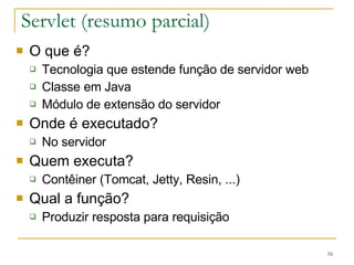 Servlet (resumo parcial) O que é? Tecnologia que estende função de servidor web Classe em Java Módulo de extensão do servidor Onde é executado? No servidor Quem executa? Contêiner (Tomcat, Jetty, Resin, ...) Qual a função? Produzir resposta para requisição 