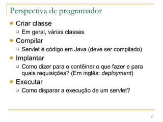Perspectiva de programador Criar classe Em geral, várias classes Compilar Servlet é código em Java (deve ser compilado) Implantar Como dizer para o contêiner o que fazer e para quais requisições? (Em inglês:  deployment ) Executar Como disparar a execução de um servlet? 