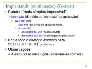 Implantando (continuação) (Tomcat) Cenário “mais simples impossível” exemplo   (diretório do “contexto” da aplicação) WEB-INF   (dir) web.xml   (descrição da aplicação web) classes   (dir) RosnarDoCao.java   (nosso servlet) RosnarDoCao.class   (arquivo gerado pelo javac) Copie todo o diretório  exemplo  para  $CATALINA_HOME\webapps Observações A estrutura acima é rígida (acostume-se com ela) 