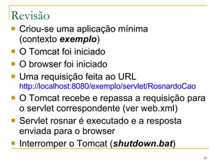 Revisão Criou-se uma aplicação mínima (contexto  exemplo ) O Tomcat foi iniciado O browser foi iniciado Uma requisição feita ao URL http://localhost:8080/exemplo/servlet/RosnardoCao O Tomcat recebe e repassa a requisição para o servlet correspondente (ver web.xml) Servlet rosnar é executado e a resposta enviada para o browser Interromper o Tomcat ( shutdown.bat ) 