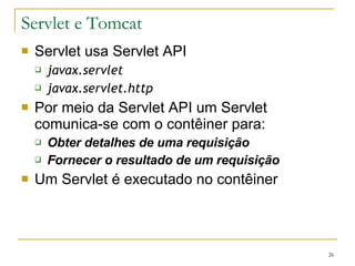 Servlet e Tomcat Servlet usa Servlet API javax.servlet javax.servlet.http Por meio da Servlet API um Servlet comunica-se com o contêiner para: Obter detalhes de uma requisição Fornecer o resultado de um requisição Um Servlet é executado no contêiner 