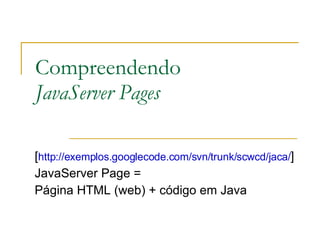 Compreendendo  JavaServer Pages [ http://exemplos.googlecode.com/svn/trunk/scwcd/jaca/ ]  JavaServer Page =  Página HTML (web) + código em Java 